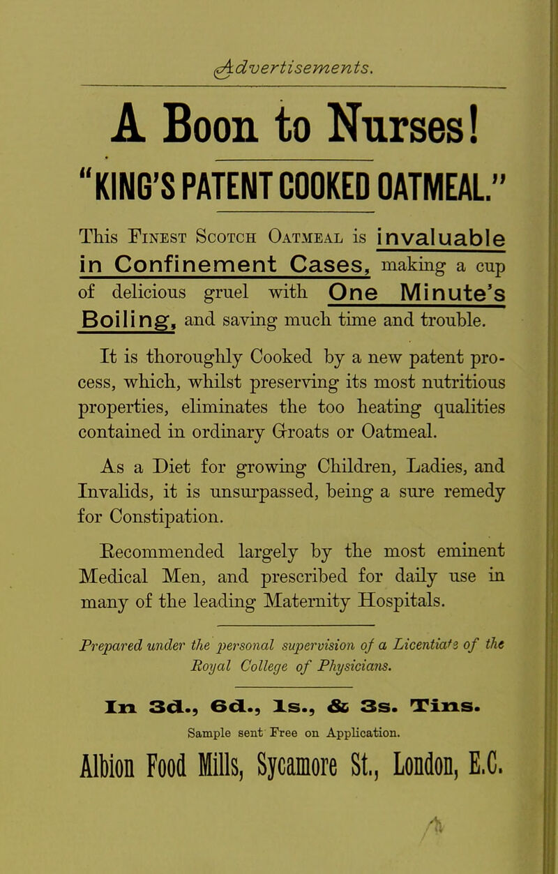 A Boon to Nurses! KING'S PATENT COOKED OATMEAL This Finest Scotch Oatmeal is invaluable in Confinement Cases, making a cup of delicious gruel with One Minute's Boiling, and saving much time and trouble. It is thoroughly Cooked by a new patent pro- cess, which, whilst preserving its most nutritious properties, eliminates the too heating qualities contained in ordinary Grroats or Oatmeal. As a Diet for growing Children, Ladies, and Invalids, it is unsurpassed, being a sure remedy for Constipation. Eecommended largely by the most eminent Medical Men, and prescribed for daily use iu many of the leading Maternity Hospitals. Prepared under the personal supervision of a Licentiafs of the Boyal College of Physicians. Xn 3a.., 6d., Xs., & 3s. Tins. Sample sent Free on Application. Albion Food Mills, Sycamore St., LoMon, E.C.