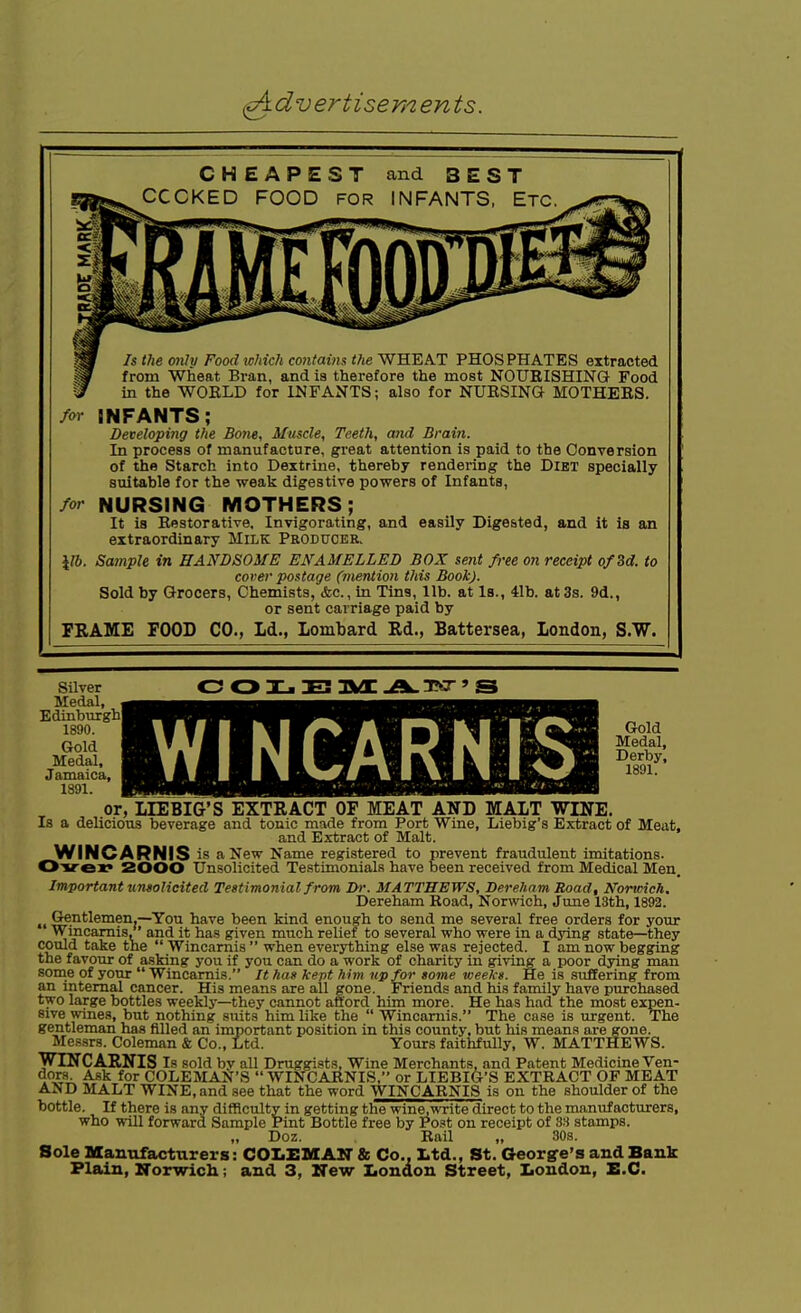 CHEAPEST CCCKED FOOD and BEST INFANTS, Etc. Is the mily Food which coiitaim the WHEAT PHOSPHATES extracted from Wheat Bran, and is therefore the most NOURISHING Food in the WOELD for INFANTS; also for NURSING MOTHERS. M INFANTS; Developing the Bone, Muscle, Teeth, and Brain. In process of manufacture, great attention is paid to the Conversion of the Starch into Dextrine, thereby rendering the Diet specially suitable for the weak digestive powers of Infants, for NURSING MOTHERS; It is Restorative, Invigorating, and easily Dige&ted, and it is an extraordinary Milk Producer. J/6. Sample in HANDSOME ENAMELLED BOX sent free on receipt o/3d. to cover postage (mention this Book). Sold by Grocers, Chemists, &c., in Tins, lib. at Is., 41b. at 3s. 9d., or sent carriage paid by FRAME FOOD CO., Ld., lombard Ed., Battersea, London, S.W. C; CD DEI avE .3?cr' S WINCARNIS Gold Medal, Derby, 1891. Silver Medal, Edinburgh! 1890. Gold Medal, Jamaica, 1891. or, UEBIG'S EXTRACT OF MEAT AND MALT WINE. Is a delicious beverage and tonic made from Port Wine, Liebig's Extract of Meat, and Eirtiract of Malt. WINCARNIS is a New Name registered to prevent fraudulent imitations. 0»rex» 2000 Unsolicited Testimonials have been received from Medical Men. Important unsolicited Testimonial from Ih'. MATTHEWS, Dereham Road, Norwich. Dereham Koad, Norwich, June 13th, 1892. Gentlemen.—You have been kind enough to send me several free orders for your Wincamis,' and it ha.s given much relief to several who were in a dying state—they could take the  Wincamis  when everything else was rejected. I am now begging the favour of asking you if you can do a work of charity in giving a poor dying man some of your  Wincamis. It has kept him up for tome weeks. He is suffering from an internal cancer. His means are all gone. Friends and his family have purchased two large bottles weekly—they cannot afford him more. He has had the most expen- sive wines, but nothing suits him like the  Wincamis. The case is urgent. The gentleman has filled an important position in this county, but his means are gone. Messrs. Coleman & Co., Ltd. Yours faithfully, W. MATTHEWS. WINCARNIS Is sold by all Droggists, Wine Merchants, and Patent Medicine Ven- doH. A.sk for COLEIHAlfr'S WINCARNIS, or LIEBIG'S EXTRACT OF MEAT AND MALT WINE, and see that the word WINCARNIS is on the shoulder of the bottle. If there is any difficulty in getting the wine,write direct to the manufacturers, who will forward Sample Pint Bottle free by Post on receipt of 3H stamps. Doz. Rail „ 30s. Sole Manufacturers: COI>EMAir & Co., ttd., St. George's and Bank Plain, Korwich; and 3, ITew Iiondon Street, Iiondon, E.G.