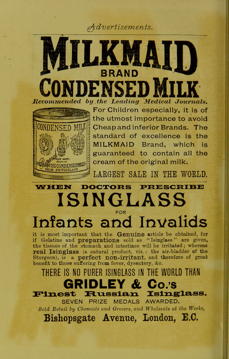 (^4 dv ertisem en ts. CONDENSED mm BRAND CONDENSED MiLK Mecommended hy the Leading Medical Journals, For Children especially, it is of ^ the utmost importance to avoid Cheap and inferior Brands. The standard of excellence is the MILKMAID Brand, which is guaranteed to contain all the ^ cream of the original milk. LARGEST SALE IN THE WORLD. ^SITHSNT DOCTORS PRSSCRIBS ISINGLASS FOR Infants and Invalids it is most important that the Genuine article be obtained, for if Gelatine and preparations sold as Isinglass are given, the tissues of the stomach and intestines -will be irritated; whereas real Isinglass (a natural product, viz.: the air-bladder of the Sturgeon), is a perfect non-irritant, and therefore of great benefit to those suffering from fever, dysentery, &c. THERE IS NO PURER ISINGLASS IN THE WORLD THAN GRIDLEY & Co.'s Flzxes't X^-U-SSlEtzr Islxxslci'SS. SEVEN PRIZE MEDALS AWARDED. Sold Retail hy Chemists and Grocers, and Wholesale at the TVorls, Bishopsgate Avenue, London, E.G.
