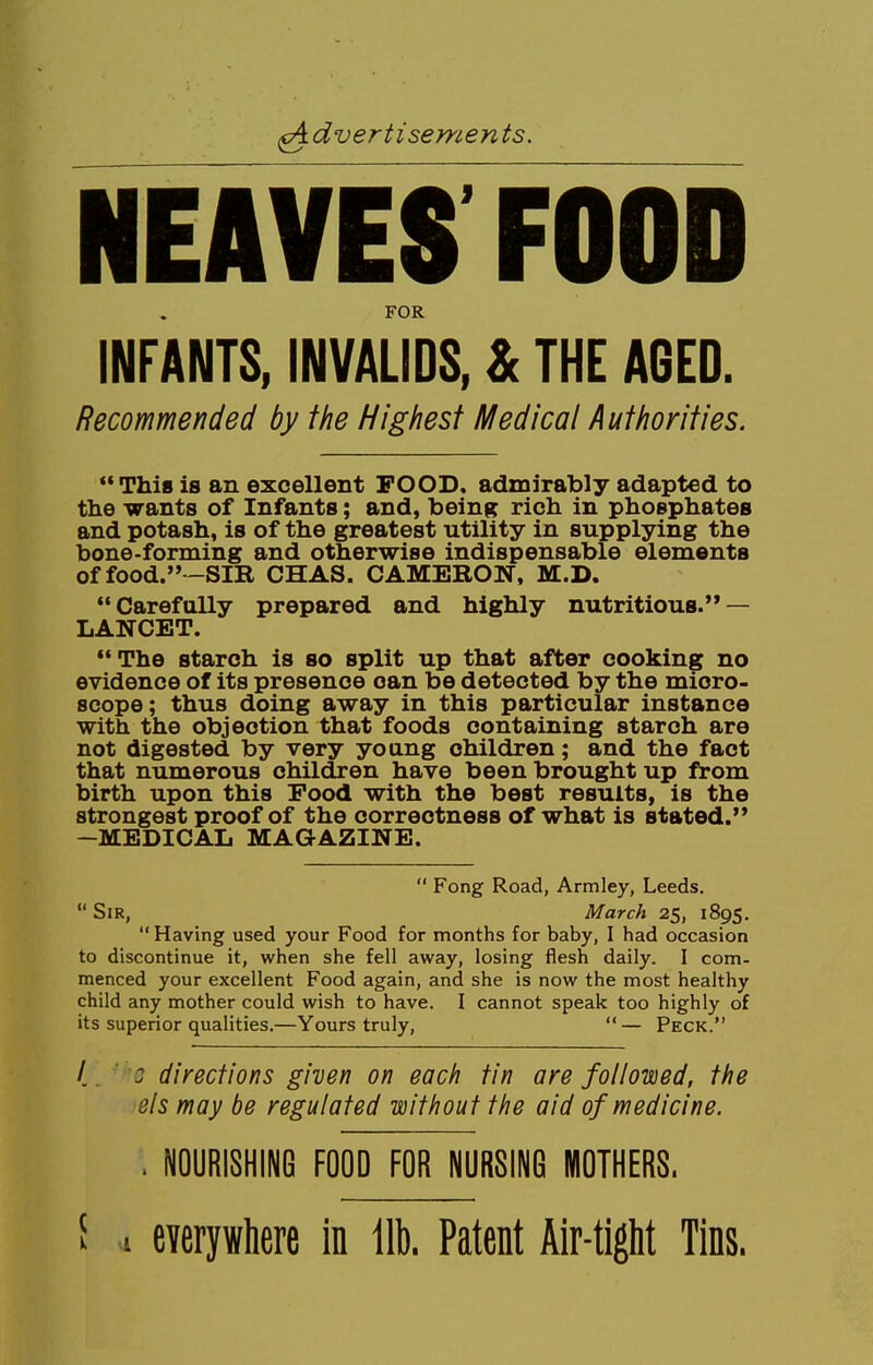 isements. NEAVES FOOD FOR INFANTS, INVALIDS, & THE AGED. Recommended by the Highest Medical Authorities. This is an excellent FOOD, admirably adapted to the wants of Infants; and, being rich in phosphates and potash, is of the greatest utility in supplying the bone-forming and otherwise indispensable elements of food.—SIR CHAS. CAMERON, M.D. Carefully prepared and highly nutritious. — LANCET. The starch is so split up that after cooking no evidence of its presence oan be detected by the micro- scope; thus doing away in this particular instance with the objection that foods containing starch are not digested by very young children; and the fact that numerous children have been brought up from birth upon this Food with the best results, is the strongest proof of the correctness of what is stated. -MEDICAL MAGAZINE.  Fong Road, Armley, Leeds.  Sir, March 25, 1895. Having used your Food for months for baby, I had occasion to discontinue it, when she fell away, losing flesh daily. I com- menced your excellent Food again, and she is now the most healthy child any mother could wish to have. I cannot speak too highly of its superior qualities.—Yours truly, — Peck. / ; directions given on each tin are followed, the els may be regulated without the aid of medicine. . NOURISHING FOOD FOR NURSING MOTHERS. f 1 everywhere in lib. Patent Air-tight Tins.