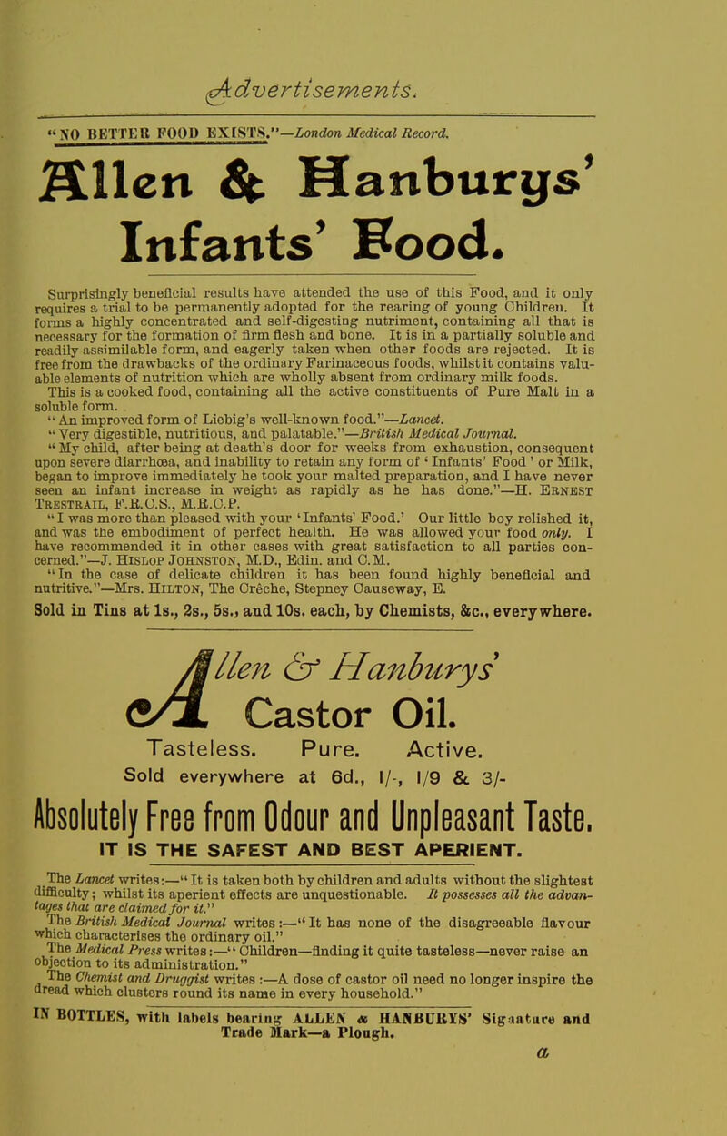 XO BETTER FOOD EXISTS.—London Medical Record. alien & Hanburgs' Infants* Food. Surprisingly beneficial results have attended the use of this Food, and it only requires a trial to be permanently adopted for the rearing of young Children. It forms a highly concentrated and self-digesting nutriment, containing all that is necessary for the formation of firm flesh and bone. It is in a partially soluble and readily assimilable form, and eagerly taken when other foods are rejected. It is free from the drawbacks of the ordinary Farinaceous foods, whilst it contains valu- able elements of nutrition which are wholly absent from ordinary milk foods. This is a cooked food, containing all the active constituents of Pure Malt in a soluble form.  An improved form of Liebig's well-known food.—Lancet. Very digestible, nutritious, and palatable.—British Medical Journal. My child, after being at death's door for weeks from exhaustion, consequent upon severe diarrhoea, and inability to retain any form of ' Infants' Food ' or Milk, began to improve immediately he took your malted preparation, and I have never seen an infant increase in weight as rapidly as he has done.—H. Ernest Tresteail, F.E.O.S., M.E.O.P.  I was more than pleased with your 'Infants' Food.' Our little boy relished it, and was the embodiment of perfect health. He was allowed your food only. I have recommended it in other cases with great satisfaction to all parties con- cerned.—J. Hislop Johnston, M.D., Edin. and 0. M. In the case of delicate children it has been found highly beneficial and nutritive.—Mrs. Hilton, The Creche, Stepney Causeway, E. Sold in Tins at Is., 2s., 5s., and 10s. each, by Chemists, &c, everywhere. lien & Hanburys Castor Oil. Tasteless. Pure. Active. Sold everywhere at 6d., I/-, 1/9 & 3/- Absolutely Free from Odour and Unpleasant Taste. IT IS THE SAFEST AND BEST APERIENT. The Lancet writes:— It is taken both by children and adults without the slightest difficulty; whilst its aperient effects are unquestionable. It possesses all the advan- tages that are claimed for it. The Britisli Medical Journal writes:—It has none of the disagreeable flavour which characterises the ordinary oil. The Medical Press writes:— Children—finding it quite tasteless—never raise an objection to its administration. The Chemist and Druggist writes :—A dose of castor oil need no longer inspire the dread which clusters round its name in every household. IN BOTTLES, with labels bearing ALLEN « HANBUIIYS' Signature and Trade Mark—a Plough. a