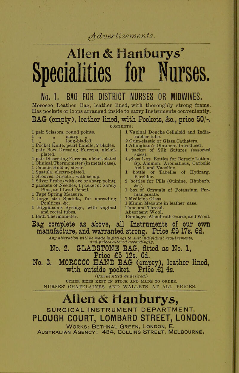 Allen & Hanburys' Specialities tor Nurses, No. 1. BAG FOR DISTRICT NURSES OR MIDWIVES. Morocco Leather Bag, leather lined, with thoroughly strong frame. Has pockets or loops arranged inside to carry Instruments conveniently. BAG (empty), leather lined, with Pockets, &c, price 50/-. CONTENTS: 1 pair Scissors, round points. 1 „ „ sharp „ 1 „ „ long-bladed. 1 Pocket Knife, pearl handle, 2 blades. 1 pair Bow Dressing Forceps, nickel- plated. 1 pair Dissecting Forceps, nickel-plated 1 Clinical Thermometer (in metal case). 1 Caustic Holder, silver. 1 Spatula, electro-plated. 1 Grooved Director, with scoop. 1 Silver Probe (with eye or sharp point). 2 packets of Needles, 1 packet of Safety Pins, and Lead Pencil. 1 Tape Spring Measure. 1 large size Spatula, for spreading Poultices, &c. 1 Higginson'e Syringe, with vaginal and rectal tubes. 1 Bath Thermometer. Bag complete as above, all manufacture, and warranted 1 Vaginal Douche Celluloid and India- rubber tube. 2 Gum-elastic or Glass. Catheters. 1 Allingham's Ointment Introducer. 1 packet of Silk Sutures (assorted sizes). 4 glass 1-oz. Bottles for Boracic Lotion, Sp. Amnion, Aromaticus, Carbolic Acid, and Vaseline. 1 bottle of Tabell® of Hydrarg. Perchlor. 2 bottles for Pills (Quinine, Ehubarb, &c.) 1 box of Crystals of Potassium Per- manganate. 1 Medicine Glass. 1 Minim Measure in leather case. Tape and Thread. Absorbent Wool. Bandages, Alembroth Gauze, and Wool. Instruments of our own strong. Price £5 17s. 6d. Any alteration will be made in fittings to suit individual requirements, and prices altered accordingly. No. 2. GLADSTONE BAG, fitted as No. 1, Price £5 12s. 6d. No. 3. MOROCCO HAND BAG (empty), leather lined, with outside pocket. Price £1 4s. (Can befitted as desired.) OTHER SIZES KEPT IN STOCK AND MADE TO ORDER. NUESES' CHATELAINES AND WALLETS AT ALL PEICES. Allen 6l Manburys, SURGICAL INSTRUMENT DEPARTMENT, PLOUGH COURT, LOMBARD STREET, LONDON. works: bethnal green, london, e. Australian Agency: 484, Collins Street, Melbourne.