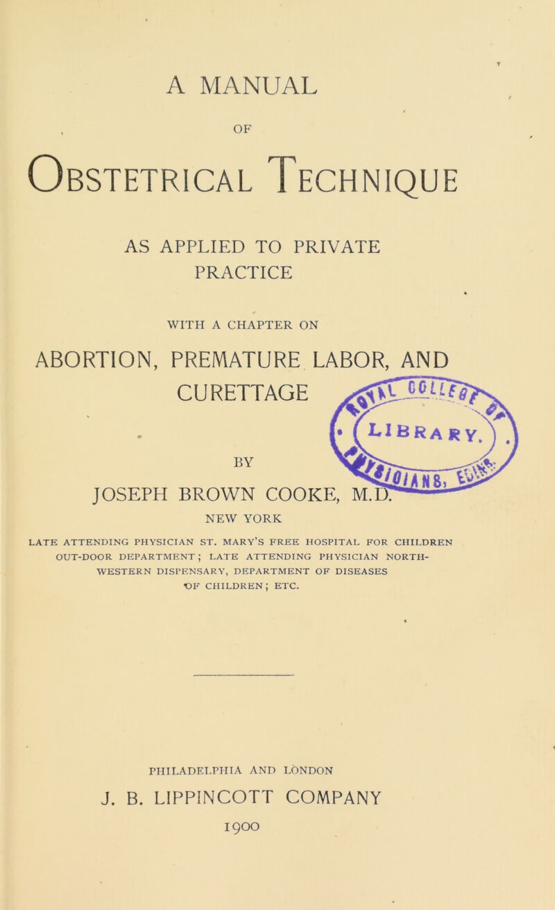 A MANUAL OF Obstetrical Technique AS APPLIED TO PRIVATE PRACTICE WITH A CHAPTER ON ABORTION, PREMATURE LABOR, AND CURETTAGE BY JOSEPH BROWN COOKE, M.IX NEW YORK LATE ATTENDING PHYSICIAN ST. MARY’S FREE HOSPITAL FOR CHILDREN OUT-DOOR DEPARTMENT ; LATE ATTENDING PHYSICIAN NORTH- WESTERN DISPENSARY, DEPARTMENT OF DISEASES OF children; etc. PHILADELPHIA AND LONDON J. B. LIPPINCOTT COMPANY 1900