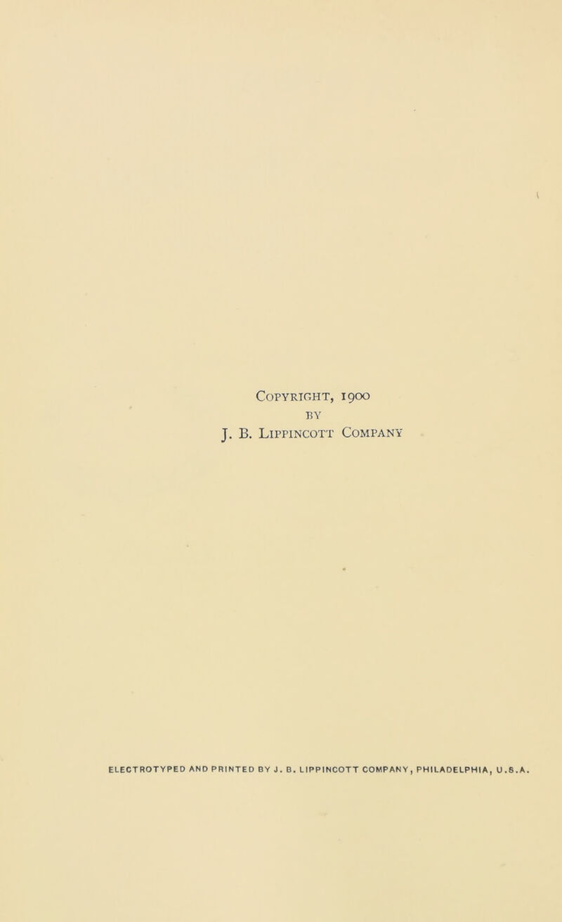 Copyright, 1900 BY J. B. Lippincott Company ELECTROTYPED AND PRINTED BY J, B. LIPPINCOTT COMPANY, PHILADELPHIA, U.S.A