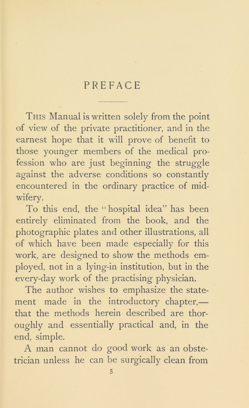 PREFACE This Manual is written solely from the point of view of the private practitioner, and in the earnest hope that it will prove of benefit to those younger members of the medical pro- fession who are just beginning the struggle against the adverse conditions so constantly encountered in the ordinary practice of mid- wifery. To this end, the “hospital idea” has been entirely eliminated from the book, and the photographic plates and other illustrations, all of which have been made especially for this work, are designed to show the methods em- ployed, not in a lying-in institution, but in the every-day work of the practising physician. The author wishes to emphasize the state- ment made in the introductory chapter,— that the methods herein described are thor- oughly and essentially practical and, in the end, simple. A man cannot do good work as an obste- trician unless he can be surgically clean from