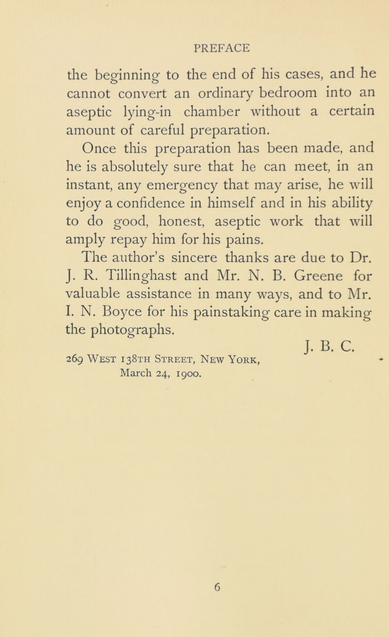 the beginning to the end of his cases, and he cannot convert an ordinary bedroom into an aseptic lying-in chamber without a certain amount of careful preparation. Once this preparation has been made, and he is absolutely sure that he can meet, in an instant, any emergency that may arise, he will enjoy a confidence in himself and in his ability to do good, honest, aseptic work that will amply repay him for his pains. The author’s sincere thanks are due to Dr. J. R. Tillinghast and Mr. N. B. Greene for valuable assistance in many ways, and to Mr. I. N. Boyce for his painstaking care in making the photographs. J. B. C. 269 West 138TH Street, New York, March 24, 1900.