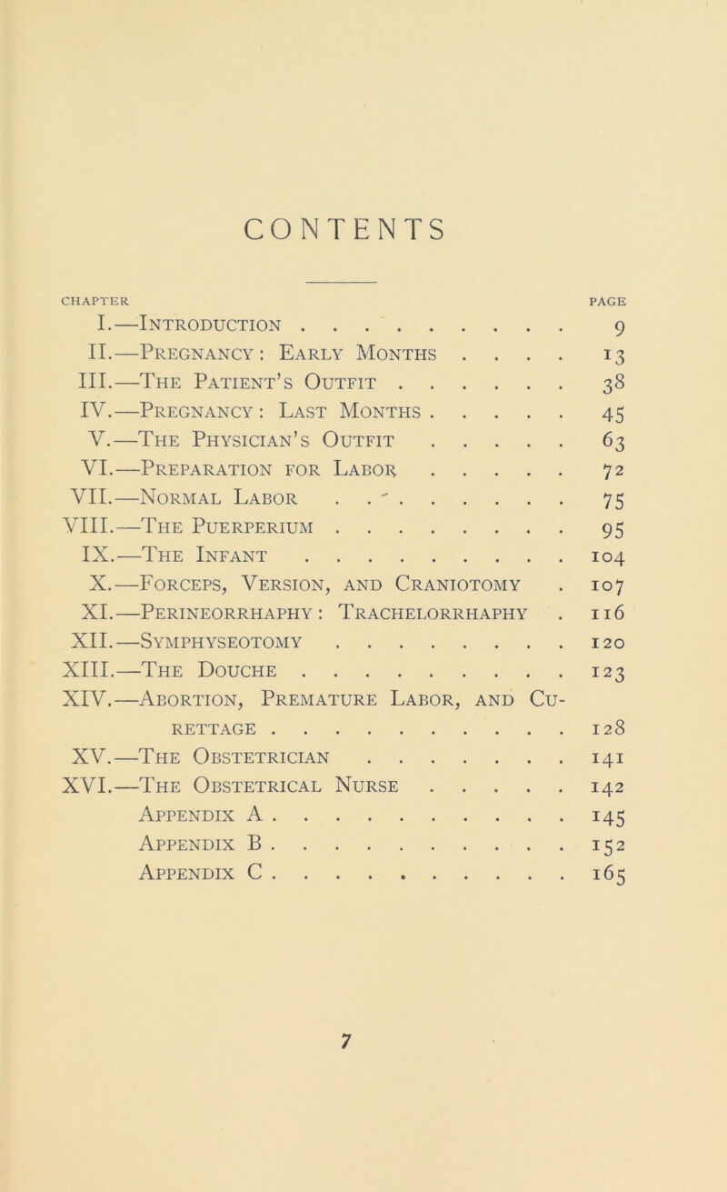 CONTENTS CHAPTER PAGE I.—Introduction 9 II.—Pregnancy: Early Months .... 13 III. —The Patient’s Outfit 38 IV. —Pregnancy : Last Months 45 V. —The Physician’s Outfit 63 VI. —Preparation for Labor 72 VII.—Normal Labor . . ^ 75 VIII.—The Puerperium 95 IX. —The Infant 104 X. —Lorceps, Version, and Craniotomy . 107 XI.—Perineorrhaphy: Tracfielorrhaphy . 116 XII.—Symphyseotomy 120 XIII. —The Douche 123 XIV. —Abortion, Premature Labor, and Cu- rettage 128 XV.—The Obstetrician 141 XVI.—The Obstetrical Nurse 142 Appendix A 145 Appendix B 152 Appendix C 165