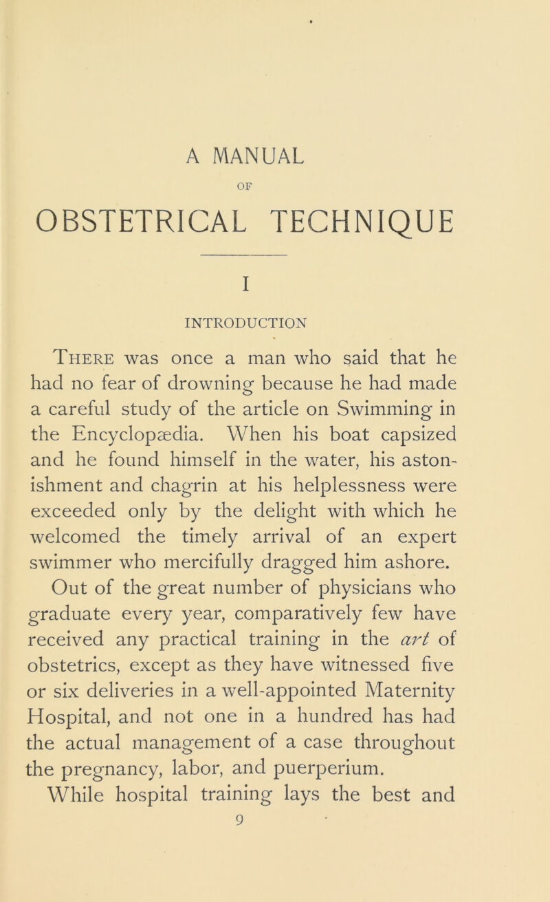 OF OBSTETRICAL TECHNIQUE I INTRODUCTION There was once a man who said that he had no fear of drowning because he had made a careful study of the article on Swimming in the Encyclopaedia. When his boat capsized and he found himself in the water, his aston- ishment and chagrin at his helplessness were exceeded only by the delight with which he welcomed the timely arrival of an expert swimmer who mercifully dragged him ashore. Out of the great number of physicians who graduate every year, comparatively few have received any practical training in the art of obstetrics, except as they have witnessed five or six deliveries in a well-appointed Maternity Hospital, and not one in a hundred has had the actual management of a case throughout the pregnancy, labor, and puerperium. While hospital training lays the best and