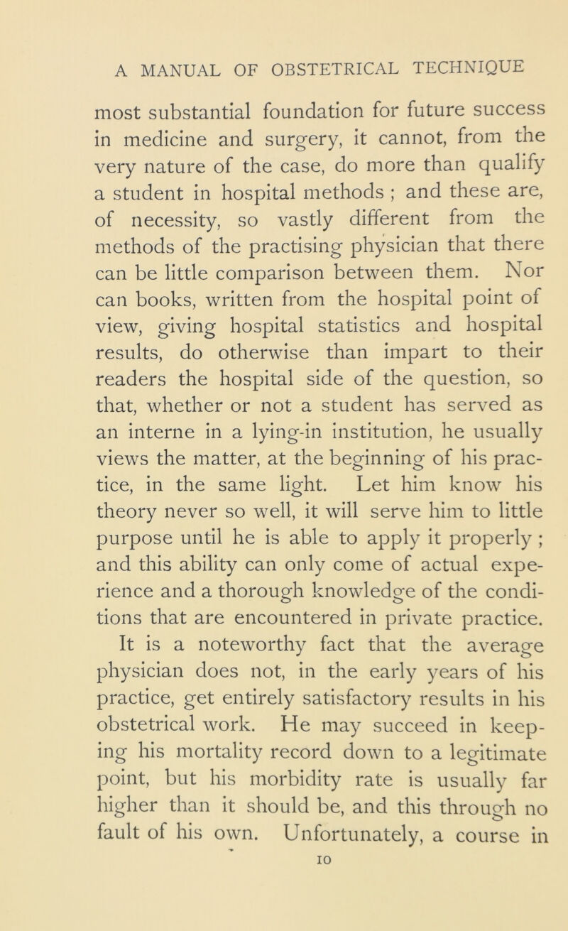 most substantial foundation for future success in medicine and surgery, it cannot, from the very nature of the case, do more than qualify a student in hospital methods ; and these are, of necessity, so vastly different from the methods of the practising physician that there can be little comparison between them. Nor can books, written from the hospital point of view, giving hospital statistics and hospital results, do otherwise than impart to their readers the hospital side of the question, so that, whether or not a student has served as an interne in a lying-in institution, he usually views the matter, at the beginning of his prac- tice, in the same light. Let him know his theory never so well, it will serve him to little purpose until he is able to apply it properly ; and this ability can only come of actual expe- rience and a thorough knowledge of the condi- tions that are encountered in private practice. It is a noteworthy fact that the average physician does not, in the early years of his practice, get entirely satisfactory results in his obstetrical work. He may succeed in keep- ing his mortality record down to a legitimate point, but his morbidity rate is usually far higher than it should be, and this through no fault of his own. Unfortunately, a course in