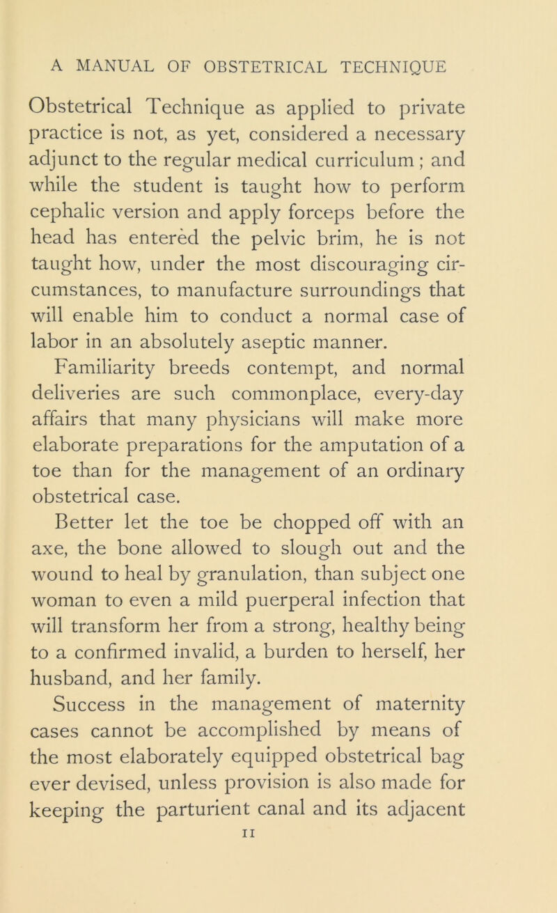 Obstetrical Technique as applied to private practice is not, as yet, considered a necessary adjunct to the regular medical curriculum ; and while the student is taught how to perform cephalic version and apply forceps before the head has entered the pelvic brim, he is not taught how, under the most discouraging cir- cumstances, to manufacture surroundings that will enable him to conduct a normal case of labor in an absolutely aseptic manner. Familiarity breeds contempt, and normal deliveries are such commonplace, every-day affairs that many physicians will make more elaborate preparations for the amputation of a toe than for the management of an ordinary obstetrical case. Better let the toe be chopped off with an axe, the bone allowed to slough out and the wound to heal by granulation, than subject one woman to even a mild puerperal infection that will transform her from a strong, healthy being to a confirmed invalid, a burden to herself, her husband, and her family. Success in the management of maternity cases cannot be accomplished by means of the most elaborately equipped obstetrical bag ever devised, unless provision is also made for keeping the parturient canal and Its adjacent