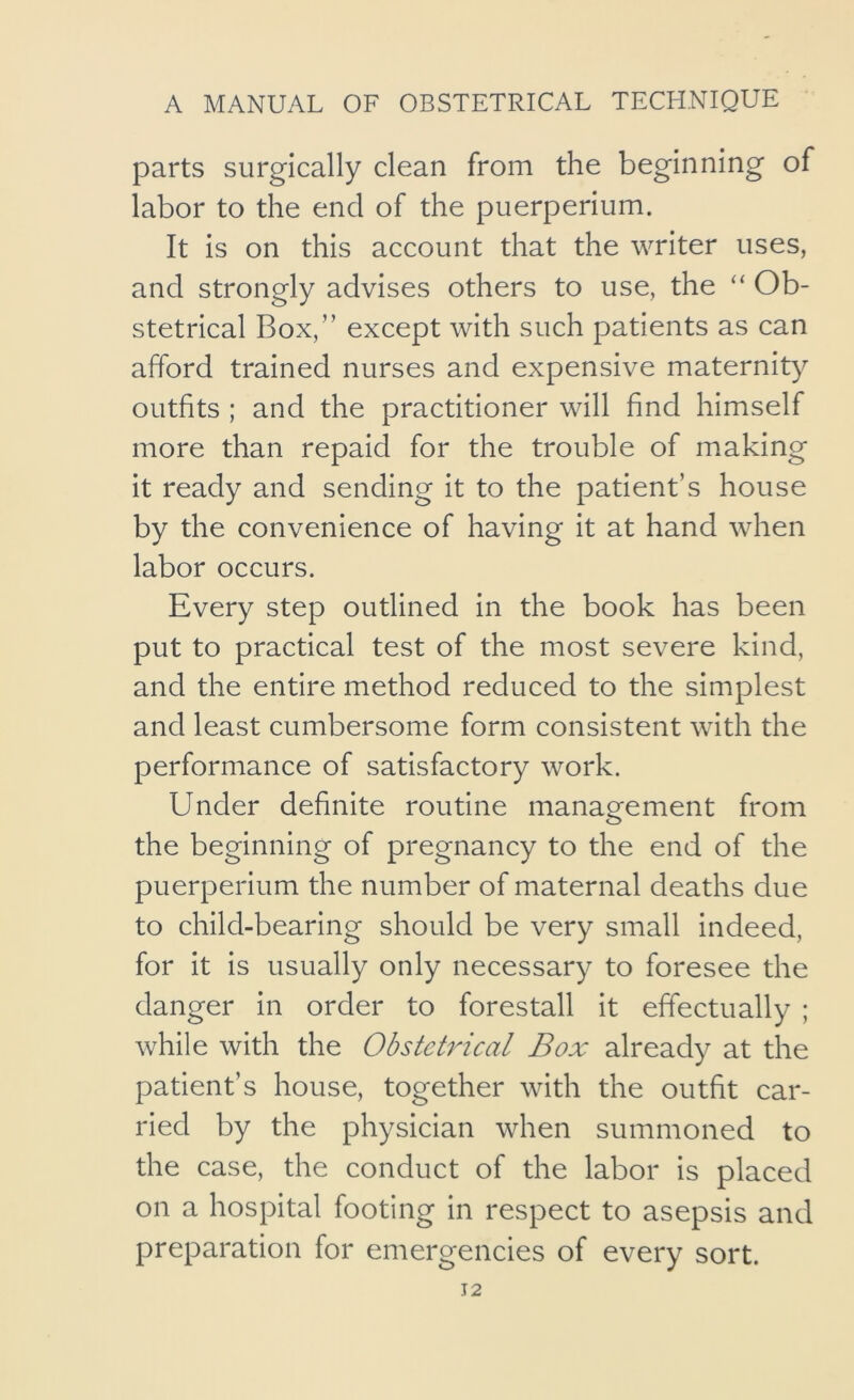 parts surgically clean from the beginning of labor to the end of the puerperium. It is on this account that the writer uses, and strongly advises others to use, the “ Ob- stetrical Box,” except with such patients as can afford trained nurses and expensive maternity outfits ; and the practitioner will find himself more than repaid for the trouble of making it ready and sending it to the patient’s house by the convenience of having it at hand when labor occurs. Every step outlined in the book has been put to practical test of the most severe kind, and the entire method reduced to the simplest and least cumbersome form consistent with the performance of satisfactory work. Under definite routine management from the beginning of pregnancy to the end of the puerperium the number of maternal deaths due to child-bearing should be very small indeed, for it is usually only necessary to foresee the danger in order to forestall it effectually ; while with the ObstetiHcal Box already at the patient’s house, together with the outfit car- ried by the physician when summoned to the case, the conduct of the labor is placed on a hospital footing in respect to asepsis and preparation for emergencies of every sort.