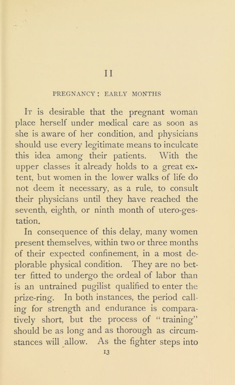 PREGNANCY : EARLY MONTPIS It is desirable that the pregnant woman place herself under medical care as soon as she is aware of her condition, and physicians should use every legitimate means to inculcate this idea among their patients. With the upper classes it already holds to a great ex- tent, but women in the lower walks of life do not deem it necessary, as a rule, to consult their physicians until they have reached the seventh, eighth, or ninth month of utero-ges- tation. In consequence of this delay, many women present themselves, within two or three months of their expected confinement, in a most de- plorable physical condition. They are no bet- ter fitted to undergo the ordeal of labor than is an untrained pugilist qualified to enter the prize-ring. In both instances, the period call- ing for strength and endurance is compara- tively short, but the process of “ training” should be as long and as thorough as circum- stances will allow. As the fighter steps into 13