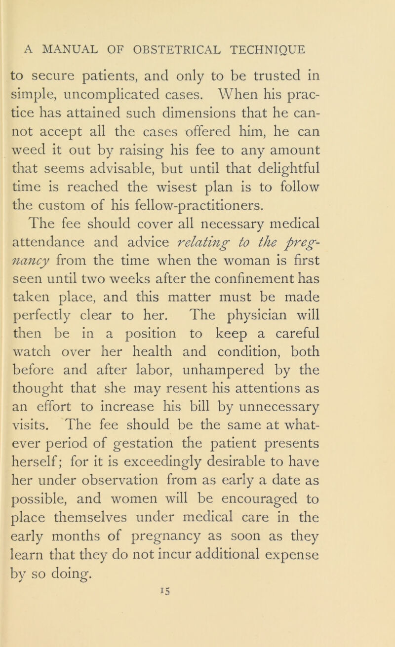 to secure patients, and only to be trusted in simple, uncomplicated cases. When his prac- tice has attained such dimensions that he can- not accept all the cases offered him, he can weed It out by raising his fee to any amount that seems advisable, but until that delightful time is reached the wisest plan is to follow the custom of his fellow-practitioners. The fee should cover all necessary medical attendance and advice relatmg to the preg- 7iancy from the time when the woman Is first seen until two weeks after the confinement has taken place, and this matter must be made perfectly clear to her. The physician will then be In a position to keep a careful watch over her health and condition, both before and after labor, unhampered by the thought that she may resent his attentions as an effort to Increase his bill by unnecessary visits. The fee should be the same at what- ever period of gestation the patient presents herself; for It is exceedingly desirable to have her under observation from as early a date as possible, and women will be encouraged to place themselves under medical care In the early months of pregnancy as soon as they learn that they do not incur additional expense by so doing.