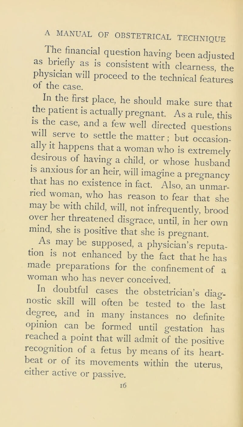 The financial question having been adjusted as briefly as is consistent with clearness, the physician will proceed to the technical features of the case. In the first place, he should make sure that the patient is actually pregnant. As a rule, this IS the case, and a few well directed questions will serve to settle the matter; but occasion- ally it happens that a woman who is extremely desirous of having a child, or whose husband IS anxious for an heir, will imagine a pregnancy that has no existence in fact. Also, an unmar- ried woman, who has reason to fear that she may be with child, will, not infrequently, brood over her threatened disgrace, until, in her own mind, she is positive that she is pregnant, ^ As^ may be supposed, a physician’s reputa- tion is not enhanced by the fact that he has made preparations for the confinement of a woman who has never conceived. In doubtful cases the obstetrician’s diag- nostic skill will often be tested to the last degree, and in many instances no definite opinion can be formed until gestation has reached a point that will admit of the positive recognition of a fetus by means of its heart- beat or of its movements within the uterus, either active or passive.