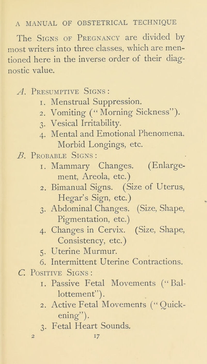 The Signs of Pregnancy are divided by most writers into three classes, which are men- tioned here in the inverse order of their diag- nostic value. A. Presumptive Signs : 1. Menstrual Suppression. 2. Vomiting (“ Morning Sickness”). 3. Vesical Irritability. 4. Mental and Emotional Phenomena. Morbid Longings, etc. B. Probable Signs : 1. Mammary Changes. (Enlarge- ment, Areola, etc.) 2. Bimanual Signs. (Size of Uterus, Hegar’s Sign, etc.) 3. Abdominal Changes. (Size, Shape, Pigmentation, etc.) 4. Changes in Cervix. (Size, Shape, Consistency, etc.) 5. Uterine Murmur. 6. Intermittent LIterine Contractions. C. Positive Signs : 1. Passive Fetal Movements (“ Bal- lottement”). 2. Active Fetal Movements (“Quick- ening”). 3. Fetal Heart Sounds.