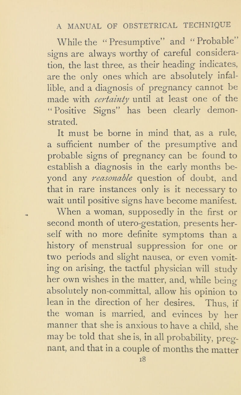 While the “Presumptive” and “Probable” signs are always worthy of careful considera- tion, the last three, as their heading indicates, are the only ones which are absolutely infal- lible, and a diagnosis of pregnancy cannot be made with certainty until at least one of the “ Positive Signs” has been clearly demon- strated. It must be borne in mind that, as a rule, a sufficient number of the presumptive and probable signs of pregnancy can be found to establish a diagnosis in the early months be- yond any reasonable question of doubt, and that in rare instances only is it necessary to wait until positive signs have become manifest. When a woman, supposedly in the first or second month of utero-gestation, presents her- self with no more definite symptoms than a history of menstrual suppression for one or two periods and slight nausea, or even vomit- ing on arising, the tactful physician will study her own wishes in the matter, and, while beino- absolutely non-committal, allow his opinion to lean in the direction of her desires. Thus, if the woman is married, and evinces by her manner that she is anxious to have a child, she may be told that she is, in all probability, preg- nant, and that in a couple of months the matter