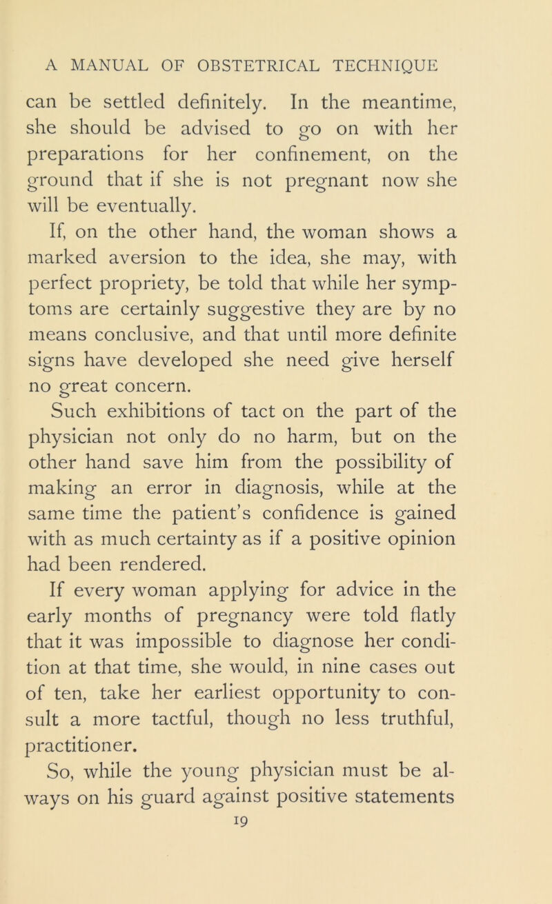 can be settled definitely. In the meantime, she should be advised to go on with her preparations for her confinement, on the ground that if she is not pregnant now she will be eventually. If, on the other hand, the woman shows a marked aversion to the idea, she may, with perfect propriety, be told that while her symp- toms are certainly suggestive they are by no means conclusive, and that until more definite signs have developed she need give herself no ereat concern. Such exhibitions of tact on the part of the physician not only do no harm, but on the other hand save him from the possibility of making an error in diagnosis, while at the same time the patient’s confidence is gained with as much certainty as if a positive opinion had been rendered. If every woman applying for advice in the early months of pregnancy were told flatly that it was impossible to diagnose her condi- tion at that time, she would, in nine cases out of ten, take her earliest opportunity to con- sult a more tactful, though no less truthful, practitioner. So, while the young physician must be al- ways on his guard against positive statements