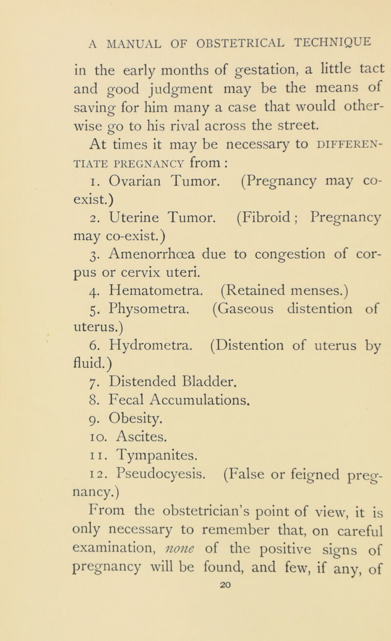 in the early months of gestation, a little tact and good judgment may be the means of saving for him many a case that would other- wise go to his rival across the street. At times it may be necessary to differen- tiate PREGNANCY from: 1. Ovarian Tumor. (Pregnancy may co- exist.) 2. Uterine Tumor. (Fibroid; Pregnancy may co-exist.) 3. Amenorrhoea due to congestion of cor- pus or cervix uteri. 4. Hematometra. (Retained menses.) 5. Physometra. (Gaseous distention of uterus.) 6. Hydrometra. (Distention of uterus by fluid.) 7. Distended Bladder. 8. Fecal Accumulations. 9. Obesity. 10. Ascites. 11. Tympanites. 12. Pseudocyesis. (False or feigned preg- nancy.) From the obstetrician’s point of view, it is only necessary to remember that, on careful examination, none of the positive signs of pregnancy will be found, and few, if any, of