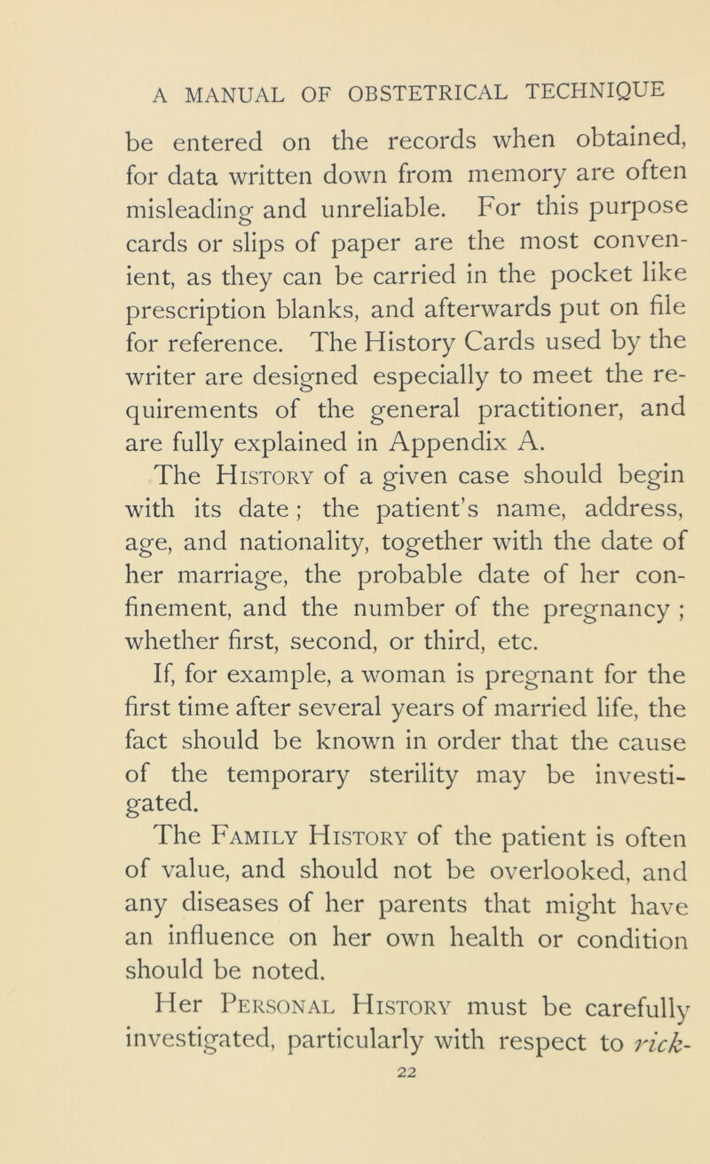 be entered on the records when obtained, for data written down from memory are often misleading and unreliable. For this purpose cards or slips of paper are the most conven- ient, as they can be carried in the pocket like prescription blanks, and afterwards put on file for reference. The History Cards used by the writer are designed especially to meet the re- quirements of the general practitioner, and are fully explained in Appendix A. The History of a given case should begin with its date; the patient’s name, address, age, and nationality, together with the date of her marriage, the probable date of her con- finement, and the number of the pregnancy ; whether first, second, or third, etc. If, for example, a woman is pregnant for the first time after several years of married life, the fact should be known in order that the cause of the temporary sterility may be investi- gated. The Family History of the patient is often of value, and should not be overlooked, and any diseases of her parents that might have an influence on her own health or condition should be noted. Her Personal History must be carefully investigated, particularly with respect to rick-