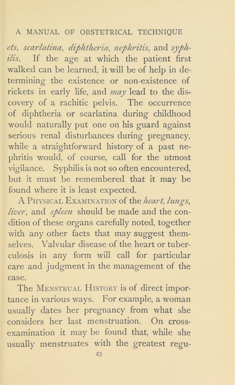 ets, scarlatina, diphtheria, nephritis, and syph- ilis. If the age at which the patient first walked can be learned, it will be of help in de- termining the existence or non-existence of rickets in early life, and may lead to the dis- covery of a rachitic pelvis. The occurrence of diphtheria or scarlatina during childhood would naturally put one on his guard against serious renal disturbances during pregnancy, while a straightforward history of a past ne- phritis would, of course, call for the utmost vigilance. Syphilis is not so often encountered, but it must be remembered that it may be found where it is least expected. A Physical Examination of the heart, lungs, liver, and spleen should be made and the con- dition of these organs carefully noted, together with any other facts that may suggest them- selves. Valvular disease of the heart or tuber- culosis in any form will call for particular care and judgment in the management of the case. The Menstrual History is of direct impor- tance in various ways. For example, a woman usually dates her pregnancy from what she considers her last menstruation. On cross- examination it may be found that, while she usually menstruates with the greatest regu-