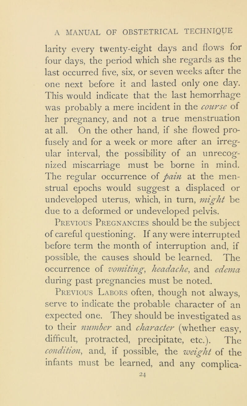 larity every twenty-eight days and flows for four days, the period which she regards as the last occurred five, six, or seven weeks after the one next before it and lasted only one day. This would indicate that the last hemorrhage was probably a mere incident in the course of her pregnancy, and not a true menstruation at all. On the other hand, if she flowed pro- fusely and for a week or more after an irreg- ular interval, the possibility of an unrecog- nized miscarriage must be borne in mind. The regular occurrence of pam at the men- strual epochs would suggest a displaced or undeveloped uterus, which, in turn, might be due to a deformed or undeveloped pelvis. Previous Pregnancies should be the subject of careful questioning. If any were interrupted before term the month of interruption and, if possible, the causes should be learned. The occurrence of vomiting, headache, and edema during past pregnancies must be noted. Previous Labors often, though not always, serve to indicate the probable character of an expected one. They should be investigated as to their number and character (whether easy, difficult, protracted, precipitate, etc.). The condition, and, if possible, the weight of the infants must be learned, and any complica-