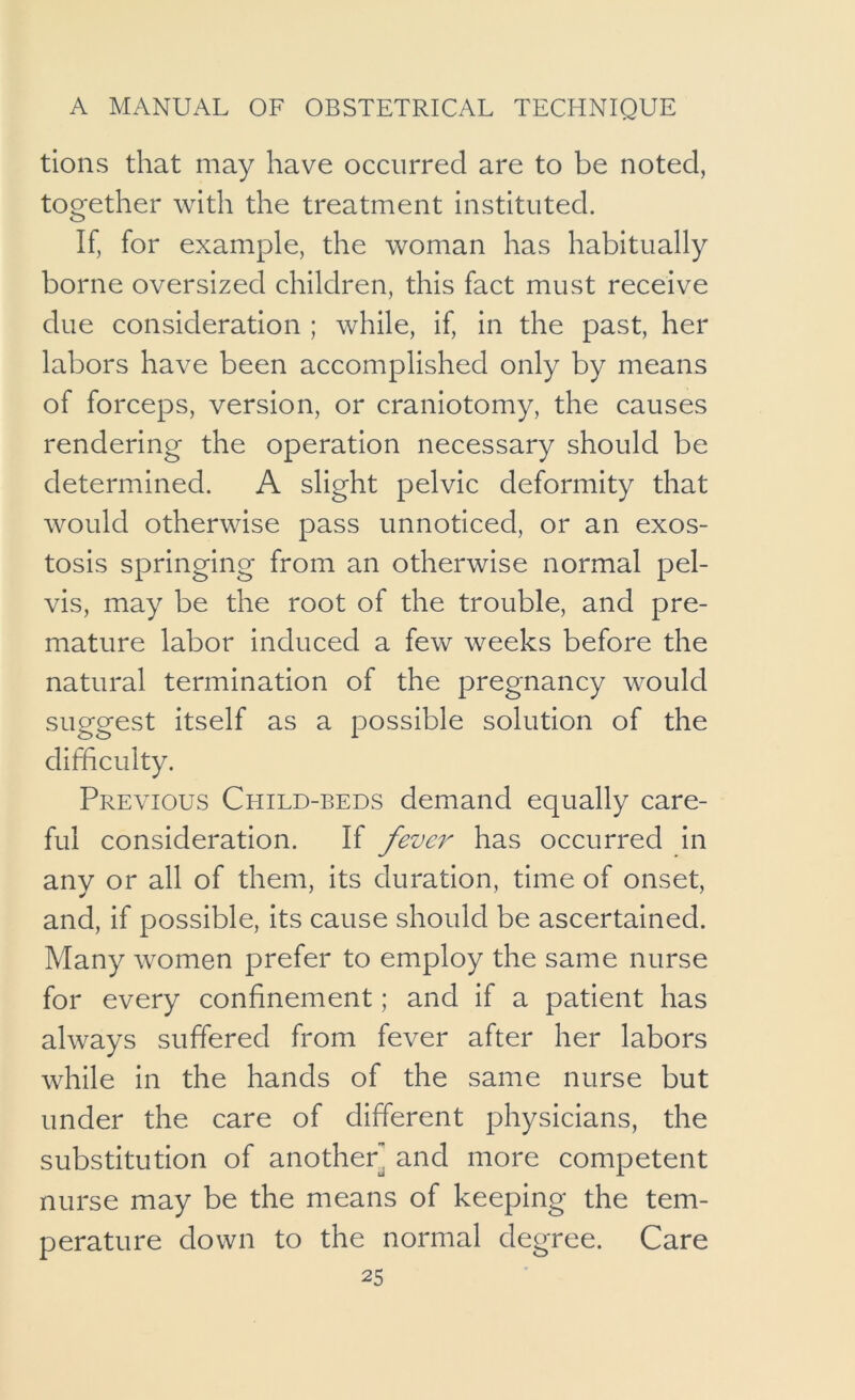 tions that may have occurred are to be noted, together with the treatment instituted. If, for example, the woman has habitually borne oversized children, this fact must receive due consideration ; while, if, in the past, her labors have been accomplished only by means of forceps, version, or craniotomy, the causes rendering the operation necessary should be determined. A slight pelvic deformity that would otherwise pass unnoticed, or an exos- tosis springing from an otherwise normal pel- vis, may be the root of the trouble, and pre- mature labor induced a few weeks before the natural termination of the pregnancy would suggest itself as a possible solution of the difficulty. Previous Child-beds demand equally care- ful consideration. If fever has occurred in any or all of them, its duration, time of onset, and, if possible, its cause should be ascertained. Many women prefer to employ the same nurse for every confinement; and if a patient has always suffered from fever after her labors while in the hands of the same nurse but under the care of different physicians, the substitution of another] and more competent nurse may be the means of keeping the tem- perature down to the normal degree. Care