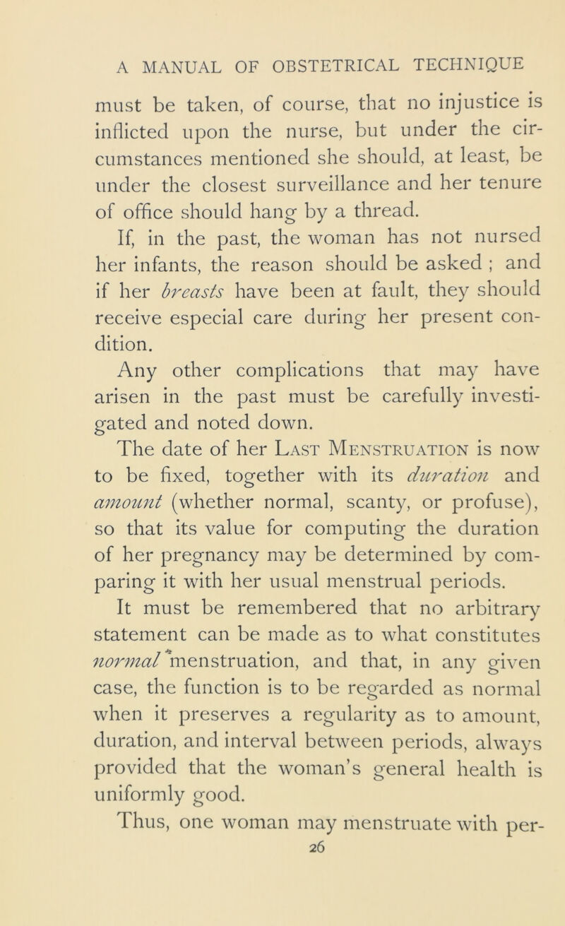 must be taken, of course, that no injustice is inflicted upon the nurse, but under the cir- cumstances mentioned she should, at least, be under the closest surveillance and her tenure of office should hang by a thread. If, in the past, the woman has not nursed her infants, the reason should be asked ; and if her breasts have been at fault, they should receive especial care during her present con- dition. Any other complications that may have arisen in the past must be carefully investi- gated and noted down. The date of her Last Menstruation is now to be fixed, together with its diiration and amouiit (whether normal, scanty, or profuse), so that its value for computing the duration of her pregnancy may be determined by com- paring it with her usual menstrual periods. It must be remembered that no arbitrary statement can be made as to what constitutes normal menstruation, and that, in any given case, the function is to be regarded as normal when it preserves a regularity as to amount, duration, and interval between periods, always provided that the woman’s general health is uniformly good. Thus, one woman may menstruate with per-