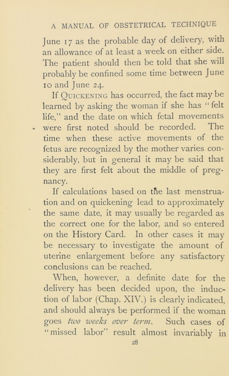 June 17 as the probable day of delivery, with an allowance of at least a week on either side. The patient should then be told that she will probably be confined some time between June 10 and June 24. If Quickening has occurred, the fact may be learned by asking the woman if she has “felt life,” and the date on which fetal movements were first noted should be recorded. The time when these active movements of the fetus are recognized by the mother varies con- siderably, but in general it may be said that they are first felt about the middle of preg- nancy. If calculations based on the last menstrua- tion and on quickening lead to approximately the same date, it may usually be regarded as the correct one for the labor, and so entered on the History Card. In other cases it may be necessary to investigate the amount of uterine enlargement before any satisfactory conclusions can be reached. When, however, a definite date for the delivery has been decided upon, the induc- tion of labor (Chap. XIV.) is clearly indicated, and should always be performed if the woman goes tivo zuee/cs over term. Such cases of “missed labor” result almost invariably in