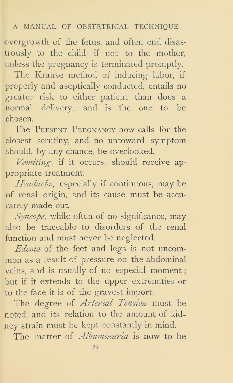 overgrowth of the fetus, and often end disas- trously to the child, if not to the mother, unless the pregnancy is terminated promptly. The Krause method of inducing labor, if properly and aseptically conducted, entails no greater risk to either patient than does a normal delivery, and Is the one to be chosen. The Present Pregnancy now calls for the closest scrutiny, and no untoward symptom should, by any chance, be overlooked. Vomiting, if It occurs, should receive ap- propriate treatment. Headache, especially if continuous, may be of renal origin, and Its cause must be accu- rately made out. Syncope, while often of no significance, may also be traceable to disorders of the renal function and must never be neoflected. Edema of the feet and legs is not uncom- mon as a result of pressure on the abdominal veins, and is usually of no especial moment; but if It extends to the upper extremities or to the face It is of the gravest Import. The degree of A^derial Tension must be noted, and its relation to the amount of kid- ney strain must be kept constantly in mind. The matter of Albumhmria is now to be
