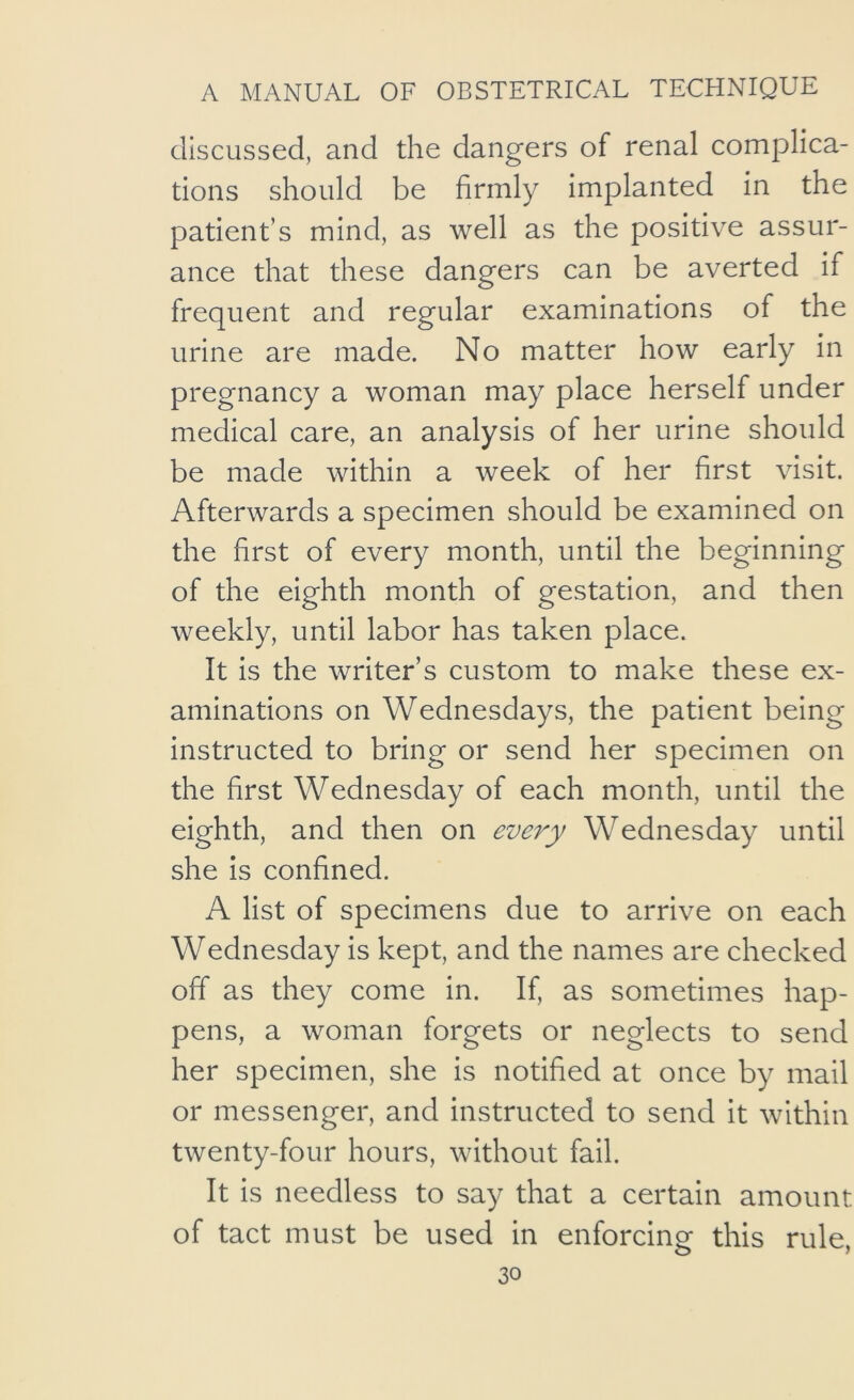 discussed, and the dangers of renal complica- tions should be firmly implanted in the patient’s mind, as well as the positive assur- ance that these dangers can be averted if frequent and regular examinations of the urine are made. No matter how early in pregnancy a woman may place herself under medical care, an analysis of her urine should be made within a week of her first visit. Afterwards a specimen should be examined on the first of every month, until the beginning of the eighth month of gestation, and then weekly, until labor has taken place. It is the writer’s custom to make these ex- aminations on Wednesdays, the patient being instructed to bring or send her specimen on the first Wednesday of each month, until the eighth, and then on every Wednesday until she Is confined. A list of specimens due to arrive on each Wednesday is kept, and the names are checked off as they come in. If, as sometimes hap- pens, a woman forgets or neglects to send her specimen, she is notified at once by mail or messenger, and instructed to send it within twenty-four hours, without fail. It is needless to say that a certain amount of tact must be used in enforcing this rule,