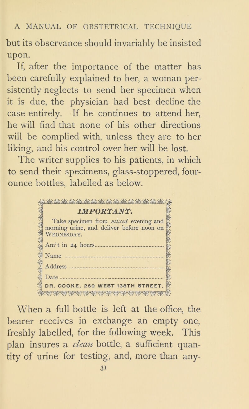 but its observance should invariably be insisted upon. If, after the importance of the matter has been carefully explained to her, a woman per- sistently neglects to send her specimen when it is due, the physician had best decline the case entirely. If he continues to attend her, he will find that none of his other directions will be complied with, unless they are to her liking, and his control over her will be lost. The writer supplies to his patients, in which to send their specimens, glass-stoppered, four- ounce bottles, labelled as below. IMPORTANT, Take specimen from mixed evening and morning urine, and deliver before noon on Wednesday. Am’t in 24 hours Name Address ^ -yn Hate i 1)1 DR. COOKE, 269 WEST 138TH STREET. When a full bottle is left at the office, the bearer receives in exchange an empty one, freshly labelled, for the following week. This plan insures a clean bottle, a sufficient quan- tity of urine for testing, and, more than any-