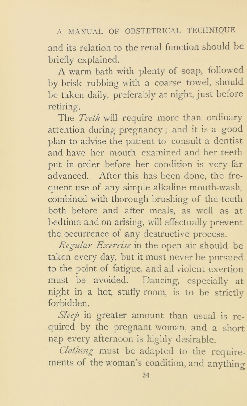 and its relation to the renal function should be briefly explained. A warm bath with plenty of soap, followed by brisk rubbing with a coarse towel, should be taken daily, preferably at night, just before retiring. The Teeth will require more than ordinary attention during pregnancy ; and it is a good plan to advise the patient to consult a dentist and have her mouth examined and her teeth put in order before her condition is very far advanced. After this has been done, the fre- quent use of any simple alkaline mouth-wash, combined with thorough brushing of the teeth both before and after meals, as well as at bedtime and on arising, will effectually prevent the occurrence of any destructive process. Regular Exercise in the open air should be taken every day, but it must never be pursued to the point of fatigue, and all violent exertion must be avoided. Dancing, especially at night in a hot, stuffy room, is to be strictly forbidden. Sleep in greater amount than usual is re- quired by the pregnant woman, and a short nap every afternoon is highly desirable. Clothing must be adapted to the require- ments of the woman’s condition, and anything