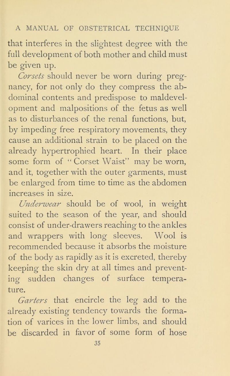that interferes in the sliohtest decree with the full development of both mother and child must be given up. Corsets should never be worn during preg- nancy, for not only do they compress the ab- dominal contents and predispose to maldevel- opment and malpositions of the fetus as well as to disturbances of the renal functions, but, by impeding free respiratory movements, they cause an additional strain to be placed on the already hypertrophied heart. In their place some form of “ Corset Waist” may be worn, and it, together with the outer garments, must be enlarged from time to time as the abdomen increases in size. Underwear should be of wool, in weight suited to the season of the year, and should consist of under-drawers reaching to the ankles and wrappers with long sleeves. Wool is recommended because it absorbs the moisture of the body as rapidly as it is excreted, thereby keeping the skin dry at all times and prevent- ing sudden changes of surface tempera- ture. Garters that encircle the leg add to the already existing tendency towards the forma- tion of varices in the lower limbs, and should be discarded in favor of some form of hose