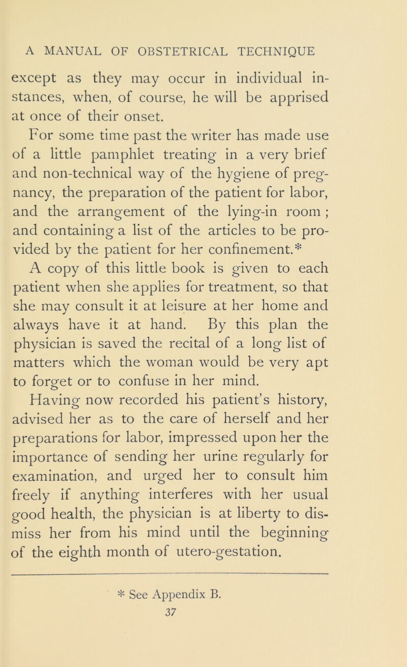 except as they may occur in individual in- stances, when, of course, he will be apprised at once of their onset. For some time past the writer has made use of a little pamphlet treating in a very brief and non-technical way of the hygiene of preg- nancy, the preparation of the patient for labor, and the arrangement of the lying-in room ; and containing a list of the articles to be pro- vided by the patient for her confinement.* A copy of this little book is given to each patient when she applies for treatment, so that she may consult it at leisure at her home and always have it at hand. By this plan the physician is saved the recital of a long list of matters which the woman would be very apt to forget or to confuse in her mind. Having now recorded his patient’s history, advised her as to the care of herself and her preparations for labor, impressed upon her the importance of sending her urine regularly for examination, and urged her to consult him freely if anything interferes with her usual good health, the physician is at liberty to dis- miss her from his mind until the beginning of the eighth month of utero-gestation. * See Appendix B.