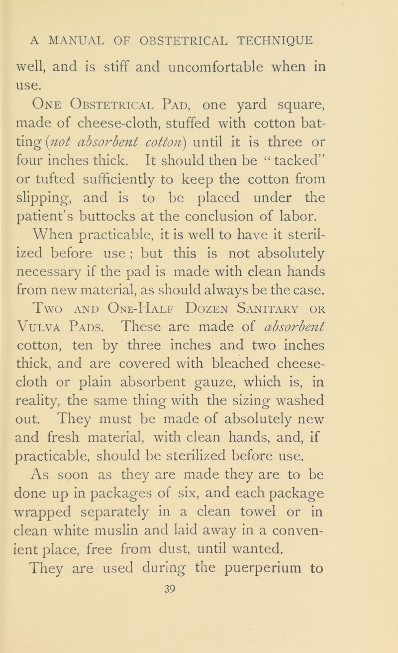 well, and is stiff and uncomfortable when in use. One Obstetrical Pad, one yard square, made of cheese-cloth, stuffed with cotton bat- ting (iiot absorbent cotton) until it is three or four inches thick. It should then be tacked” or tufted sufficiently to keep the cotton from slipping, and is to be placed under the patient’s buttocks at the conclusion of labor. When practicable, it is well to have it steril- ized before use ; but this is not absolutely necessary if the pad is made with clean hands from new material, as should always be the case. Two AND One-Half Dozen Sanitary or Vulva Pads. These are made of absorbent cotton, ten by three inches and two inches thick, and are covered with bleached cheese- cloth or plain absorbent gauze, which is, in reality, the same thing with the sizing washed out. They must be made of absolutely new and fresh material, with clean hands, and, if practicable, should be sterilized before use. As soon as they are made they are to be done up in packages of six, and each package wrapped separately in a clean towel or in clean white muslin and laid away in a conven- ient place, free from dust, until wanted. They are used during the puerperium to