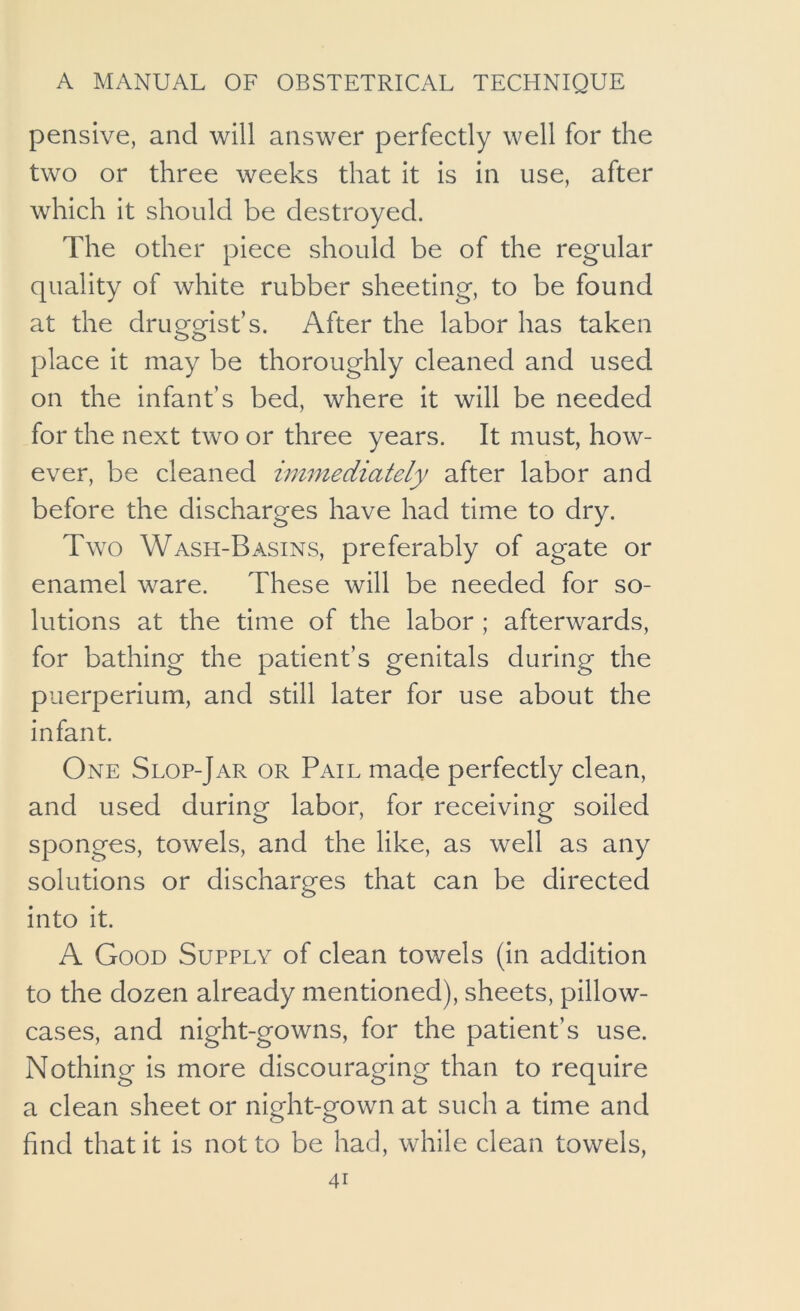 pensive, and will answer perfectly well for the two or three weeks that it is in use, after which it should be destroyed. The other piece should be of the regular quality of white rubber sheeting, to be found at the druggist’s. After the labor has taken place it may be thoroughly cleaned and used on the infant’s bed, where it will be needed for the next two or three years. It must, how- ever, be cleaned immediately after labor and before the discharges have had time to dry. Two Wash-Basins, preferably of agate or enamel ware. These will be needed for so- lutions at the time of the labor ; afterwards, for bathing the patient’s genitals during the puerperium, and still later for use about the infant. One Slop-Jar or Pail made perfectly clean, and used during labor, for receiving soiled sponges, towels, and the like, as well as any solutions or discharges that can be directed into it. A Good Supply of clean towels (in addition to the dozen already mentioned), sheets, pillow- cases, and night-gowns, for the patient’s use. Nothing is more discouraging than to require a clean sheet or night-gown at such a time and find that it is not to be had, while clean towels,