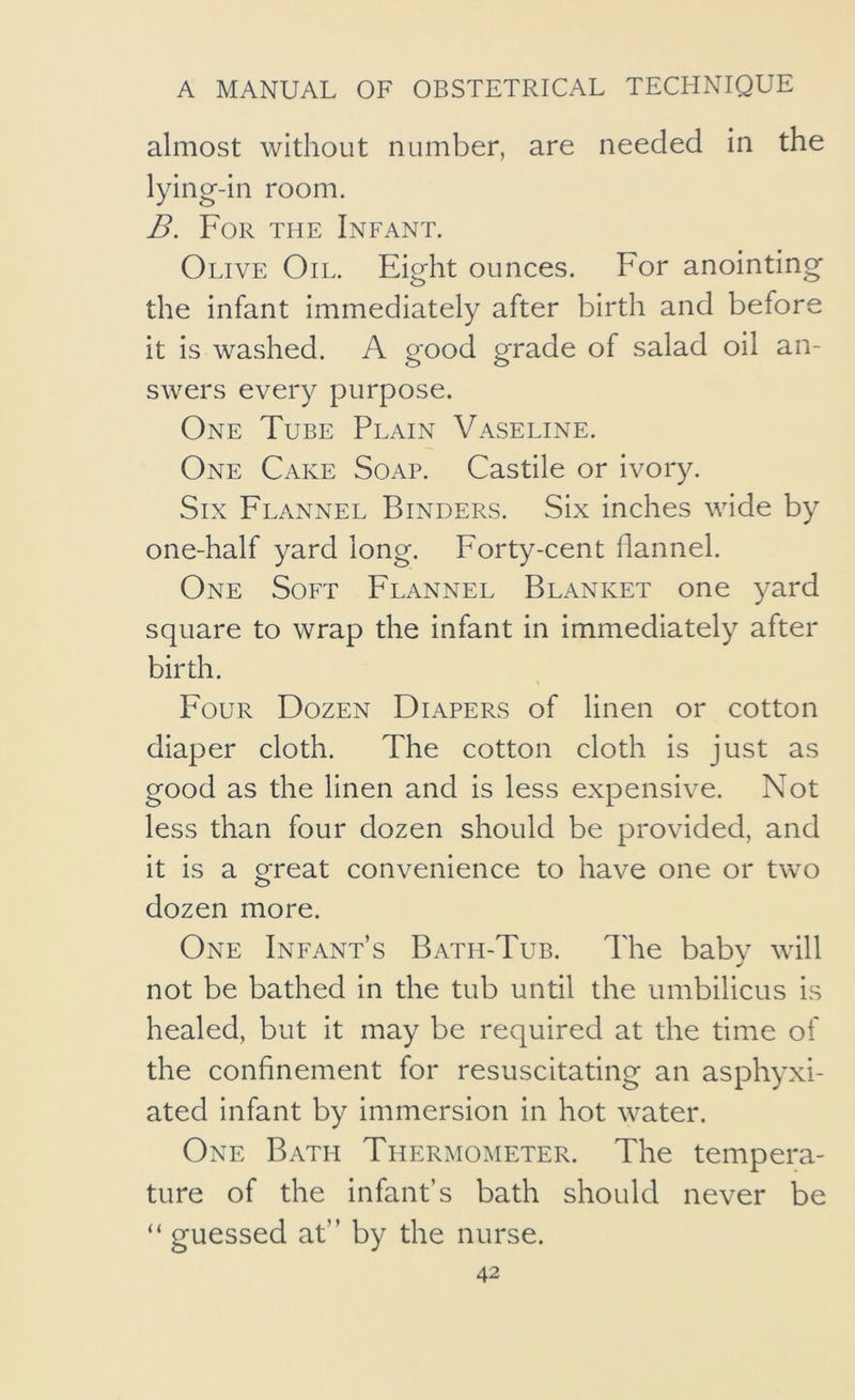 almost without number, are needed in the lying-in room. B. For the Infant. Olive Oil. Eight ounces. For anointing the infant immediately after birth and before it is washed. A good grade of salad oil an- swers every purpose. One Tube Plain Vaseline. One Cake Soap. Castile or ivory. Six Flannel Binders. Six inches wide by one-half yard long. Forty-cent flannel. One Soft Flannel Blanket one yard square to wrap the infant in immediately after birth. Four Dozen Diapers of linen or cotton diaper cloth. The cotton cloth is just as good as the linen and is less expensive. Not less than four dozen should be provided, and it is a great convenience to have one or two dozen more. One Infant’s Bath-Tub. The baby will not be bathed in the tub until the umbilicus is healed, but it may be required at the time of the confinement for resuscitating an asphyxi- ated infant by Immersion in hot water. One Bath Thermometer. The tempera- ture of the infant’s bath should never be “ guessed at” by the nurse.