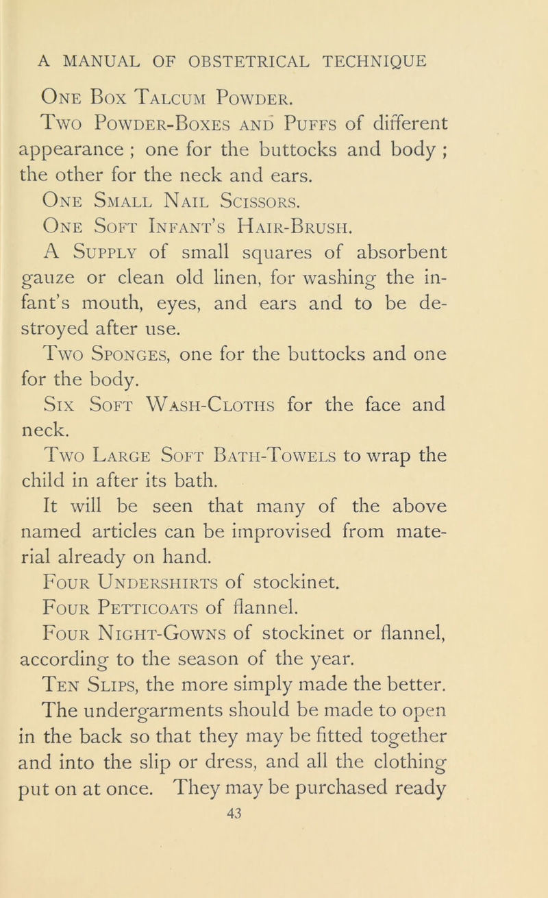 One Box Talcum Powder. Two Powder-Boxes and Puffs of different appearance ; one for the buttocks and body ; the other for the neck and ears. One Small Nail Scissors. One Soft Infant’s Hair-Brush. A Supply of small squares of absorbent gauze or clean old linen, for washing the in- fant’s mouth, eyes, and ears and to be de- stroyed after use. Two Sponges, one for the buttocks and one for the body. Six Soft Wash-Cloths for the face and neck. Two Large Soft Bath-Towels to wrap the child in after its bath. It will be seen that many of the above named articles can be improvised from mate- rial already on hand. Four Undershirts of stockinet. Four Petticoats of flannel. Four Night-Gowns of stockinet or flannel, according to the season of the year. Ten Slips, the more simply made the better. The undergarments should be made to open in the back so that they may be fitted together and into the slip or dress, and all the clothing put on at once. They may be purchased ready