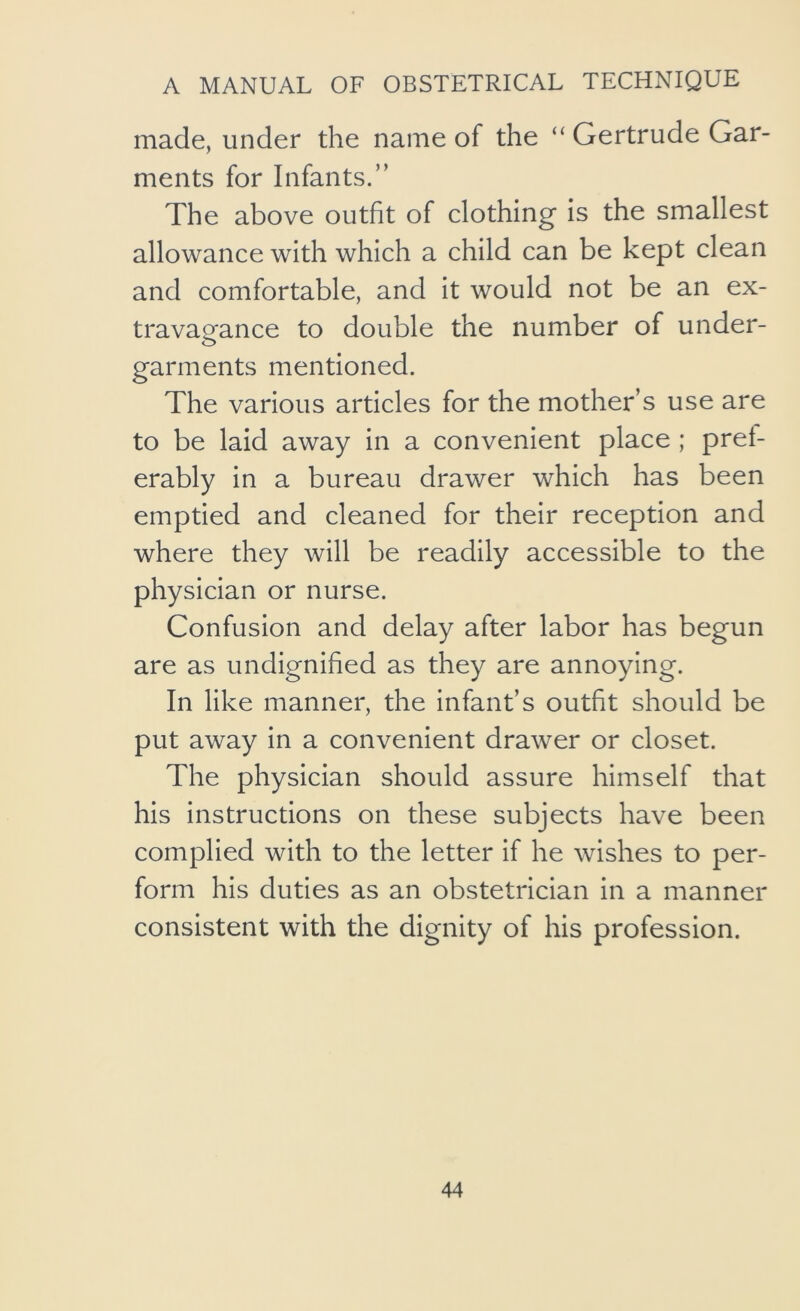 made, under the name of the “ Gertrude Gar- ments for Infants.” The above outfit of clothing* is the smallest allowance with which a child can be kept clean and comfortable, and it would not be an ex- travagance to double the number of under- garments mentioned. The various articles for the mother’s use are to be laid away in a convenient place ; pret- erably in a bureau drawer which has been emptied and cleaned for their reception and where they will be readily accessible to the physician or nurse. Confusion and delay after labor has begun are as undignified as they are annoying. In like manner, the infant’s outfit should be put away in a convenient drawer or closet. The physician should assure himself that his instructions on these subjects have been complied with to the letter if he wishes to per- form his duties as an obstetrician in a manner consistent with the dignity of his profession.