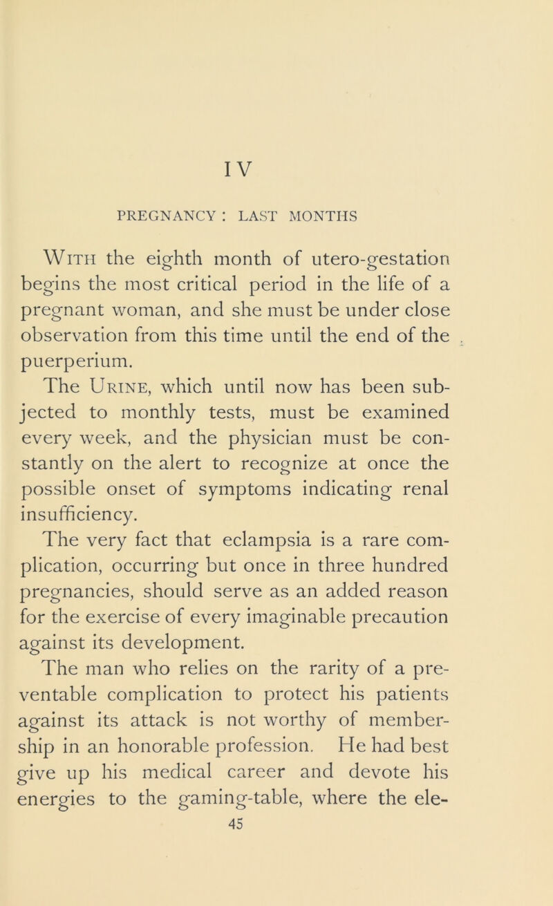 IV PREGNANCY : LAST MONTHS With the eighth month of utero-gestation begins the most critical period in the life of a pregnant woman, and she must be under close observation from this time until the end of the puerperium. The Urine, which until now has been sub- jected to monthly tests, must be examined every week, and the physician must be con- stantly on the alert to recognize at once the possible onset of symptoms indicating renal insufficiency. The very fact that eclampsia is a rare com- plication, occurring but once in three hundred pregnancies, should serve as an added reason for the exercise of every imaginable precaution against its development. The man who relies on the rarity of a pre- ventable complication to protect his patients against its attack is not worthy of member- ship in an honorable profession. He had best give up his medical career and devote his energies to the gaming-table, where the ele-