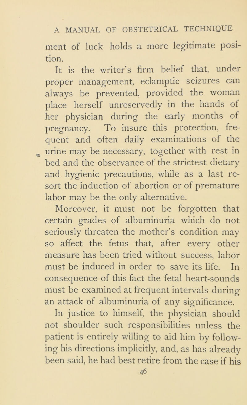 ment of luck holds a more legitimate posi- tion. It is the writer’s firm belief that, under proper management, eclamptic seizures can always be prevented, provided the w^oman place herself unreservedly in the hands of her physician during the early months of pregnancy. To insure this protection, fre- quent and often daily examinations of the urine may be necessary, together with rest in bed and the observance of the strictest dietary and hygienic precautions, while as a last re- sort the induction of abortion or of premature labor may be the only alternative. Moreover, it must not be forgotten that certain grades of albuminuria which do not seriously threaten the mother’s condition may so affect the fetus that, after every other measure has been tried without success, labor must be induced in order to save its life. In consequence of this fact the fetal heart-sounds must be examined at frequent intervals during an attack of albuminuria of any significance. In justice to himself, the physician should not shoulder such responsibilities unless the patient is entirely willing to aid him by follow- ing his directions implicitly, and, as has already been said, he had best retire from the case if his
