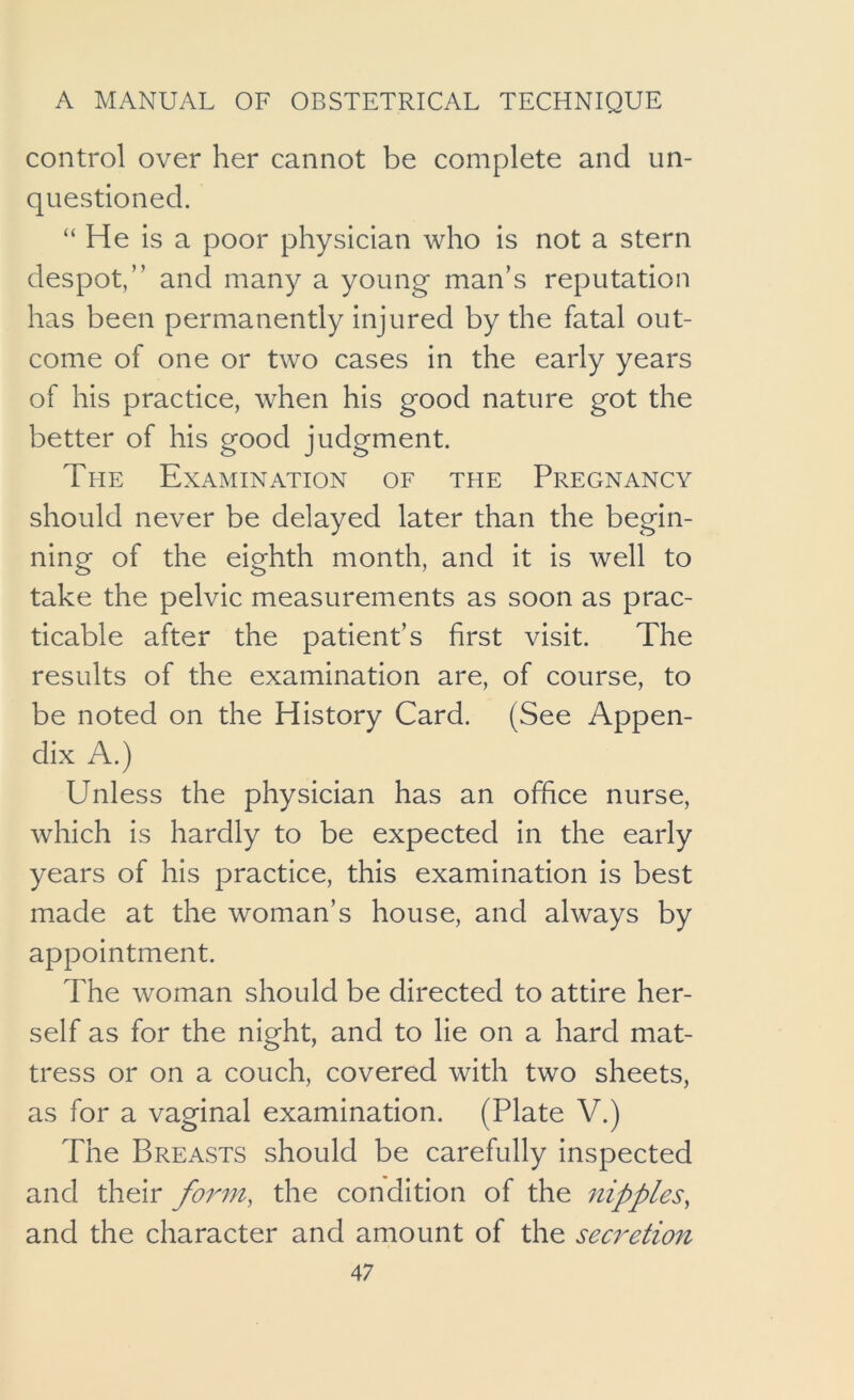 control over her cannot be complete and un- questioned. “ He is a poor physician who is not a stern despot,” and many a young man’s reputation has been permanently injured by the fatal out- come of one or two cases in the early years of his practice, when his good nature got the better of his good judgment. The Examination of the Pregnancy should never be delayed later than the begin- ning of the eighth month, and it is well to take the pelvic measurements as soon as prac- ticable after the patient’s first visit. The results of the examination are, of course, to be noted on the History Card. (See Appen- dix A.) Unless the physician has an office nurse, which is hardly to be expected in the early years of his practice, this examination is best made at the woman’s house, and always by appointment. The woman should be directed to attire her- self as for the night, and to lie on a hard mat- tress or on a couch, covered with two sheets, as for a vaginal examination. (Plate V.) The Breasts should be carefully inspected and their form, the condition of the nipples, and the character and amount of the secretion