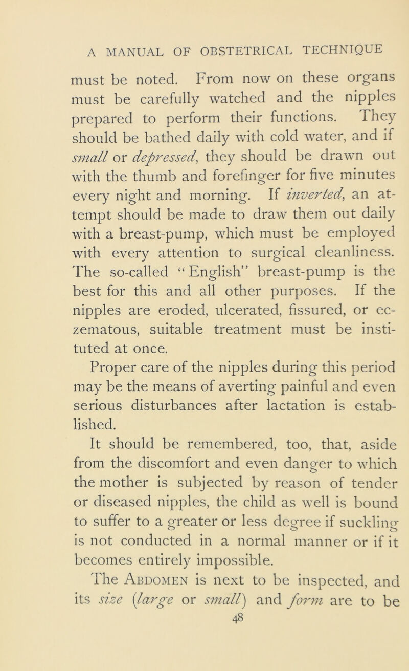 must be noted. From now on these organs must be carefully watched and the nipples prepared to perform their functions. They should be bathed daily with cold water, and if small or dep7^essed, they should be drawn out with the thumb and forefinger for five minutes every night and morning. If inve7ded^ an at- tempt should be made to draw them out daily with a breast-pump, which must be employed with every attention to surgical cleanliness. The so-called “English” breast-pump is the best for this and all other purposes. If the nipples are eroded, ulcerated, fissured, or ec- zematous, suitable treatment must be insti- tuted at once. Proper care of the nipples during this period may be the means of averting painful and even serious disturbances after lactation is estab- lished. It should be remembered, too, that, aside from the discomfort and even danger to which o the mother is subjected by reason of tender or diseased nipples, the child as well is bound to suffer to a rn'eater or less decree if sucklin^T is not conducted in a normal manner or if it becomes entirely impossible. The Abdomen is next to be inspected, and its size {la7^ge or S77iall) and fo7'77i are to be