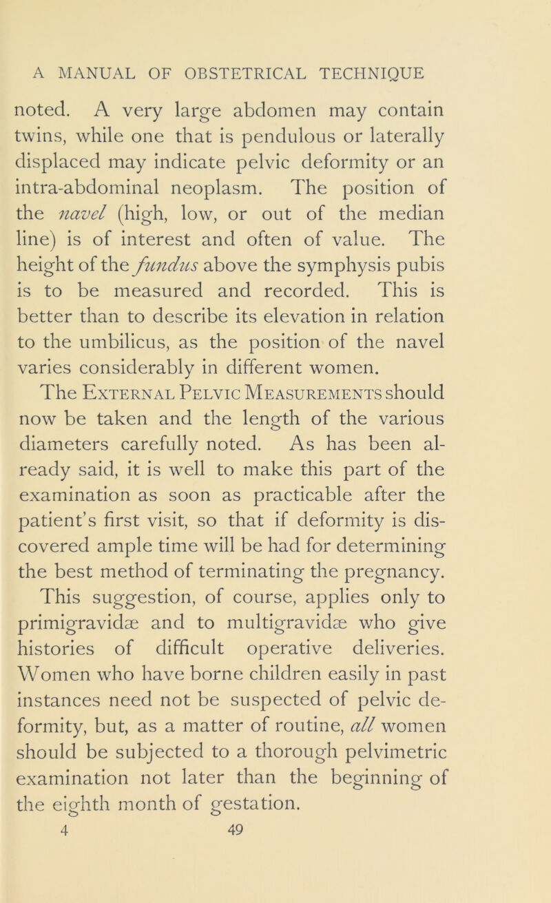 noted. A very large abdomen may contain twins, while one that is pendulous or laterally displaced may indicate pelvic deformity or an intra-abdominal neoplasm. The position of the navel (high, low, or out of the median line) is of interest and often of value. The height of the fimdus above the symphysis pubis is to be measured and recorded. This is better than to describe its elevation in relation to the umbilicus, as the position of the navel varies considerably in different women. The External Pelvic Measurements should now be taken and the length of the various diameters carefully noted. As has been al- ready said, it is well to make this part of the examination as soon as practicable after the patient’s first visit, so that if deformity is dis- covered ample time will be had for determining the best method of terminating the pregnancy. This suggestion, of course, applies only to primigravidae and to multigravidae who give histories of difficult operative deliveries. Women who have borne children easily in past instances need not be suspected of pelvic de- formity, but, as a matter of routine, all women should be subjected to a thorough pelvimetric examination not later than the beginning of the eighth month of gestation.