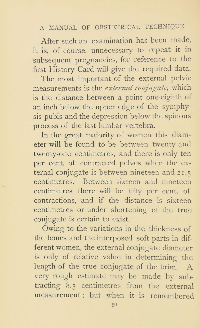 After such an examination has been made, it is, of course, unnecessary to repeat it in subsequent pregnancies, for reference to the first History Card will give the required data. The most important of the external pelvic measurements is the external co7ijugate, which is the distance between a point one-eighth of an inch below the upper edge of the symphy- sis pubis and the depression below the spinous process of the last lumbar vertebra. In the great majority of women this diam- eter will be found to be between twenty and twenty-one centimetres, and there is only ten per cent, of contracted pelves when the ex- ternal conjugate is between nineteen and 21.5 centimetres. Between sixteen and nineteen centimetres there will be fifty per cent, of contractions, and if the distance is sixteen centimetres or under shortening of the true O conjugate is certain to exist. Owing to the variations in the thickness of the bones and the interposed soft parts in dif- ferent women, the external conjugate diameter is only of relative value in determining the length of the true conjugate of the brim. A very rough estimate may be made by sub- tracting 8.5 centimetres from the external measurement; but when it is remembered so