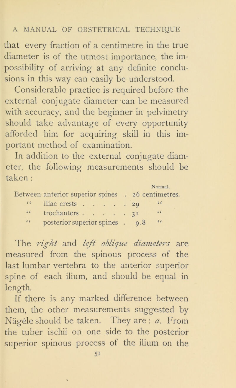 that every fraction of a centimetre in the true diameter is of the utmost importance, the im- possibility of arriving at any definite conclu- sions in this way can easily be understood. Considerable practice is required before the external conjugate diameter can be measured with accuracy, and the beginner in pelvimetry should take advantage of every opportunity afforded him for acquiring skill in this im- portant method of examination. In addition to the external conjugate diam- eter, the following measurements should be taken : Normal. Between anterior superior spines . 26 centimetres. iliac crests 29 trochanters 31 ‘‘ ‘‘ posterior superior spines . 9.8 ‘‘ The right and left oblique diameters are measured from the spinous process of the last lumbar vertebra to the anterior superior spine of each ilium, and should be equal in length. o If there is any marked difference between them, the other measurements suggested by Nagele should be taken. They are : a. From the tuber ischii on one side to the posterior superior spinous process of the ilium on the