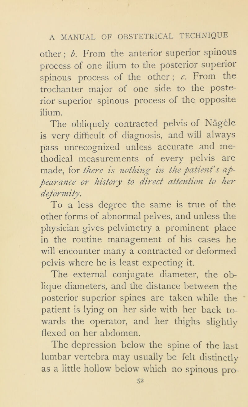 Other; b. From the anterior superior spinous process of one ilium to the posterior superior spinous process of the other; c. From the trochanter major of one side to the poste- rior superior spinous process of the opposite ilium. The obliquely contracted pelvis of Nagele is very difficult of diagnosis, and will always pass unrecognized unless accurate and me- thodical measurements of every pelvis are made, for tfm^e is nothing in the patienf s ap- pearance or history to direct attention to her deformity. To a less degree the same is true of the other forms of abnormal pelves, and unless the physician gives pelvimetry a prominent place in the routine management of his cases he will encounter many a contracted or deformed pelvis where he is least expecting it. The external conjugate diameter, the ob- lique diameters, and the distance between the posterior superior spines are taken while the patient is lying on her side with her back to- wards the operator, and her thighs slightly flexed on her abdomen. The depression below the spine of the last lumbar vertebra may usually be felt distinctly as a little hollow below which no spinous pro-