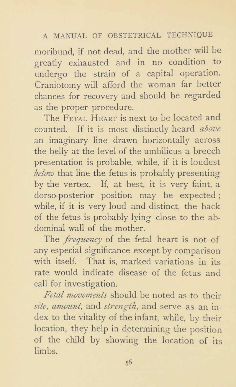 moribund, if not dead, and the mother will be greatly exhausted and in no condition to undergo the strain of a capital operation. Craniotomy will afford the woman far better chances for recovery and should be regarded as the proper procedure. The Fetal Heart is next to be located and counted. If it is most distinctly heard above an imaginary line drawn horizontally across the belly at the level of the umbilicus a breech presentation is probable, while, if it is loudest below that line the fetus is probably presenting by the vertex. If, at best, it is very faint, a dorso-posterior position may be expected ; while, if it is very loud and distinct, the back of the fetus is probably lying close to the ab- dominal wall of the mother. The frequency of the fetal heart is not of any especial significance except by comparison with itself That is, marked variations in its rate would indicate disease of the fetus and call for investigation. Fetal movements should be noted as to their site, amou7it, and strength, and serve as an in- dex to the vitality of the infant, while, by their location, they help in determining the position of the child by showing the location of its limbs.
