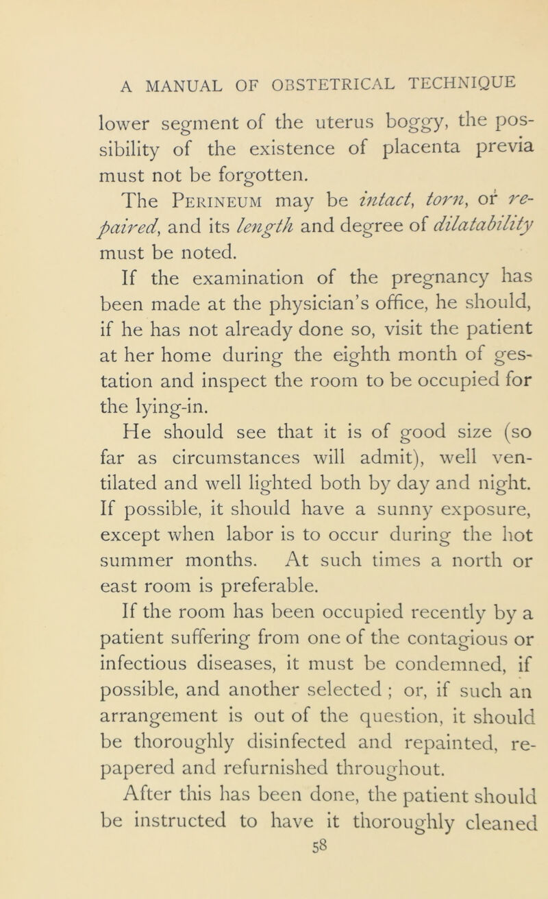 lower segment of the uterus boggy, the pos- sibility of the existence of placenta previa must not be forgotten. The Perineum may be intact, torn, of re- paired, and its length and degree of dilatability must be noted. If the examination of the pregnancy has been made at the physician’s office, he should, if he has not already done so, visit the patient at her home during the eighth month of geS' tation and inspect the room to be occupied for the lying-in. He should see that it is of good size (so far as circumstances will admit), well ven- tilated and well lighted both by day and night. If possible, it should have a sunny exposure, except when labor is to occur during the hot summer months. At such times a north or east room is preferable. If the room has been occupied recently by a patient suffering from one of the contagious or infectious diseases, it must be condemned, if possible, and another selected ; or, if such an arrangement is out of the question, it should be thoroughly disinfected and repainted, re- papered and refurnished throughout. After this has been done, the patient should be instructed to have it thoroughly cleaned