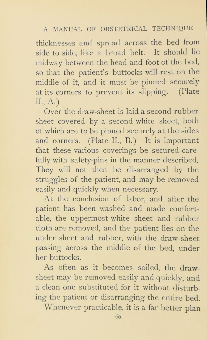 thicknesses and spread across the bed from side to side, like a broad belt. It should lie midway between the head and foot of the bed, so that the patient’s buttocks will rest on the middle of it, and it must be pinned securely at its corners to prevent its slipping. (Plate II., A.) Over the draw-sheet is laid a second rubber sheet covered by a second white sheet, both of which are to be pinned securely at the sides and corners. (Plate II., B.) It is important that these various coverings be secured care- fully with safety-pins in the manner described. They will not then be disarranged by the struggles of the patient, and may be removed easily and quickly when necessary. At the conclusion of labor, and after the patient has been washed and made comfort- able, the uppermost white sheet and rubber cloth are removed, and the patient lies on the under sheet and rubber, with the draw-sheet passing across the middle of the bed, under her buttocks. As often as it becomes soiled, the draw- sheet may be removed easily and quickly, and a clean one substituted for it without disturb- ing the patient or disarranging the entire bed. Whenever practicable, it is a far better plan Co